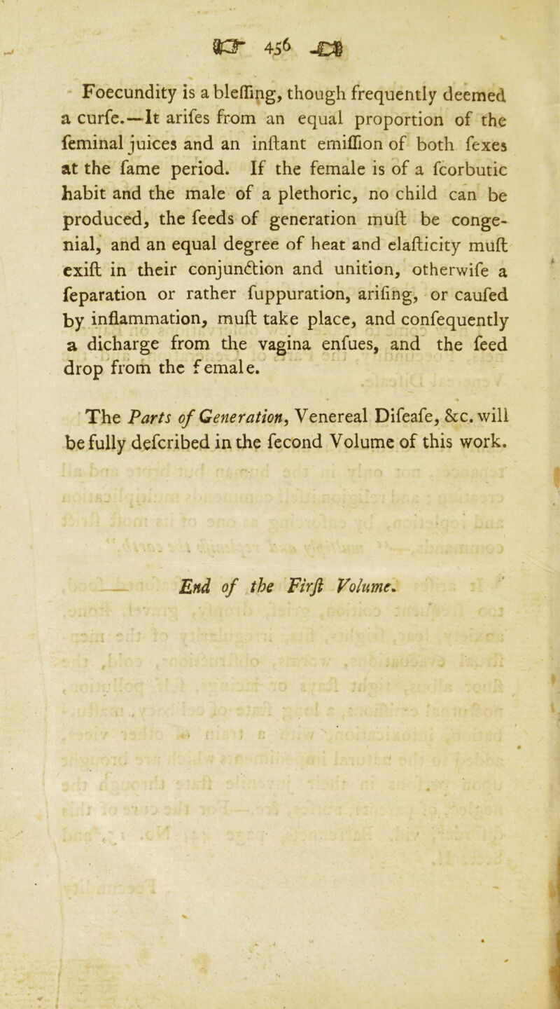 Foecundity is ablefTing, though frequently deemed a curfe.—It arifes from an equal proportion of the feminal juices and an inftant emiflion of both fexes at the fame period. If the female is of a fcorbutic habit and the male of a plethoric, no child can be produced, the feeds of generation muft be conge- nial, and an equal degree of heat and clafticity muft exift in their conjundlion and unition, otherwife a reparation or rather fuppuration, arifing, or caufed by mflammation, muft take place, and confequently a dicharge from the vagina enfues, and the feed drop from the female. 'The Parts of Generation^ Venereal Difeafe, &c. will be fully defcribed in the fecond Volume of this work. End of the Firji Volume* t