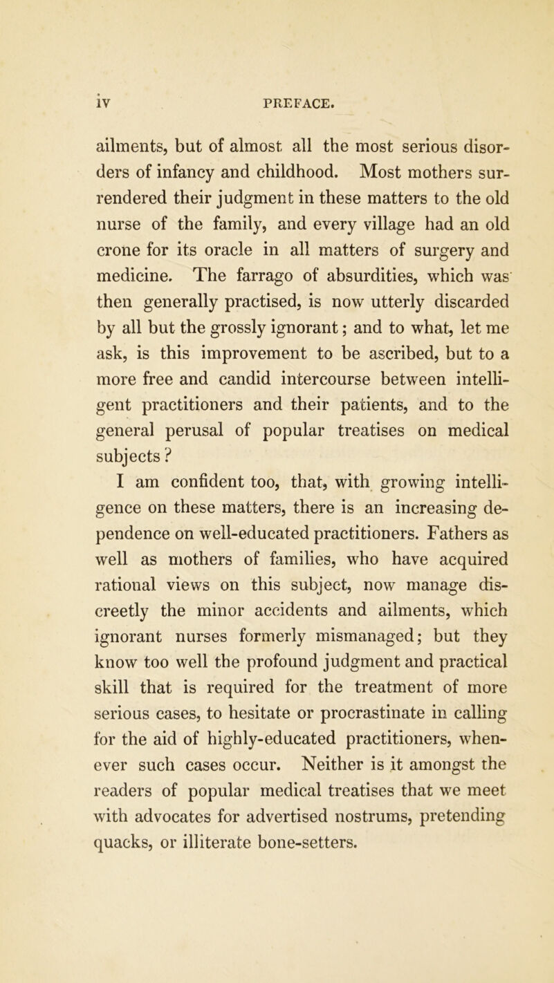 ailments, but of almost all the most serious disor- ders of infancy and childhood. Most mothers sur- rendered their judgment in these matters to the old nurse of the family, and every village had an old crone for its oracle in all matters of surgery and medicine. The farrago of absurdities, which was then generally practised, is now utterly discarded by all but the grossly ignorant; and to what, let me ask, is this improvement to be ascribed, but to a more free and candid intercourse between intelli- gent practitioners and their patients, and to the general perusal of popular treatises on medical subjects ? I am confident too, that, with growing intelli- gence on these matters, there is an increasing de- pendence on well-educated practitioners. Fathers as well as mothers of families, who have acquired rational views on this subject, now manage dis- creetly the minor accidents and ailments, which ignorant nurses formerly mismanaged; but they know too well the profound judgment and practical skill that is required for the treatment of more serious cases, to hesitate or procrastinate in calling for the aid of highly-educated practitioners, when- ever such cases occur. Neither is it amongst the readers of popular medical treatises that we meet with advocates for advertised nostrums, pretending quacks, or illiterate bone-setters.