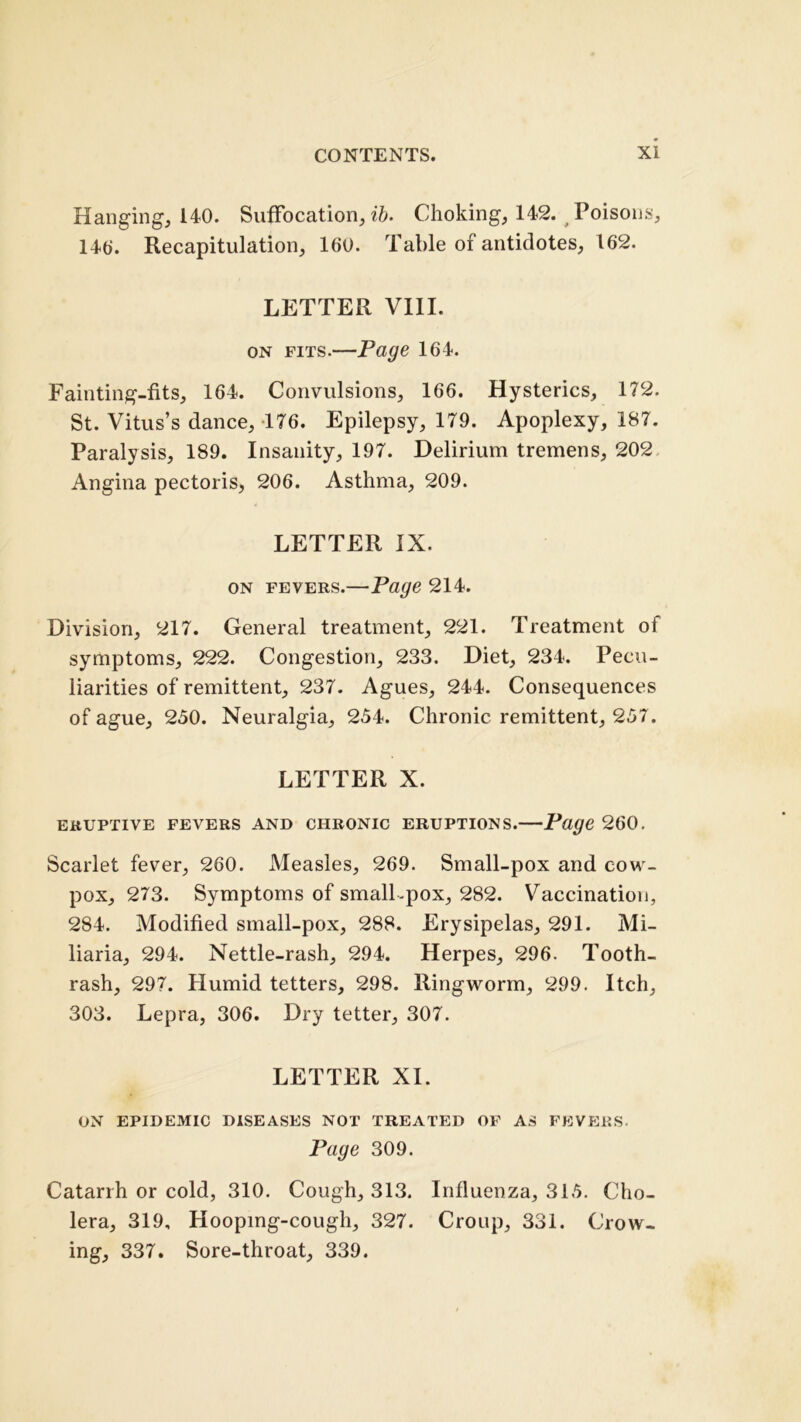 Hanging, 140. Suffocation, ib. Choking, 142. Poisons, 14(j. Recapitulation, 160. Table of antidotes, 162. LETTER VIII. on fits.—Page 164. Fainting-fits, 164. Convulsions, 166. Hysterics, 172. St. Vitus’s dance, 176. Epilepsy, 179. Apoplexy, 187. Paralysis, 189. Insanity, 197. Delirium tremens, 202 Angina pectoris, 206. Asthma, 209. LETTER IX. on fevers.—Page 214. Division, 217. General treatment, 221. Treatment of symptoms, 222. Congestion, 233. Diet, 234. Pecu- liarities of remittent, 237. Agues, 244. Consequences of ague, 250. Neuralgia, 254. Chronic remittent, 257. LETTER X. ERUPTIVE FEVERS AND CHRONIC ERUPTIONS. Page 260. Scarlet fever, 260. Measles, 269. Small-pox and cow- pox, 273. Symptoms of small .pox, 282. Vaccination, 284. Modified small-pox, 288. Erysipelas, 291. Mi- liaria, 294. Nettle-rash, 294. Herpes, 296. Tooth- rash, 297. Humid tetters, 298. Ringworm, 299. Itch, 303. Lepra, 306. Dry tetter, 307. LETTER XI. ON EPIDEMIC DISEASES NOT TREATED OF AS FEVERS. Page 309. Catarrh or cold, 310. Cough, 313. Influenza, 315. Cho- lera, 319, Hooping-cough, 327. Croup, 331. Crow- ing, 337. Sore-throat, 339.