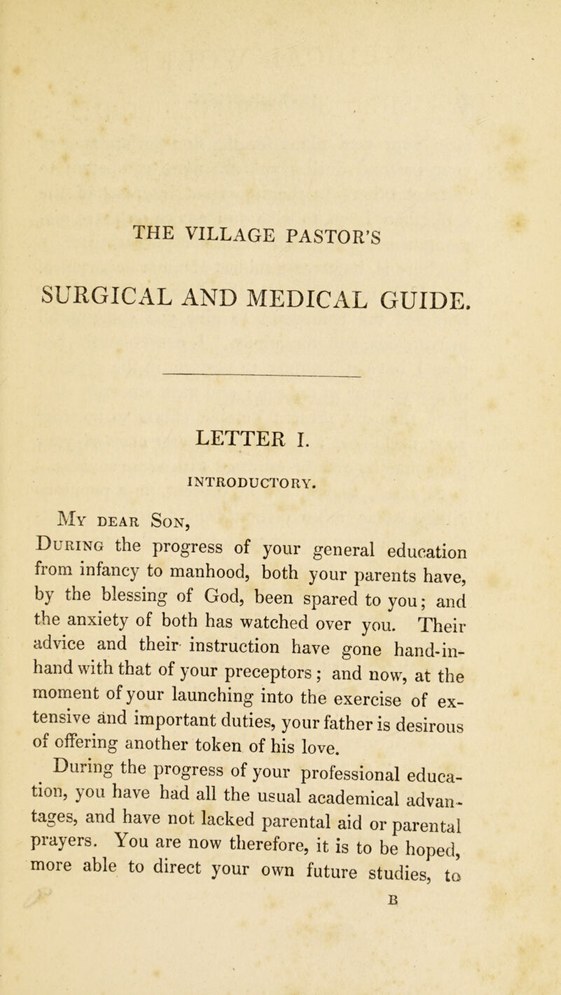 THE VILLAGE PASTOR’S SURGICAL AND MEDICAL GUIDE. LETTER I. INTRODUCTORY. My dear Son, During the progress of your general education from infancy to manhood, both your parents have, by the blessing of God, been spared to you; and the anxiety of both has watched over you. Their advice and their instruction have gone hand-in- hand with that of your preceptors ; and now, at the moment of your launching into the exercise of ex- tensive and important duties, your father is desirous of offering another token of his love. During the progress of your professional educa- tion, you have had all the usual academical advan- tages, and have not lacked parental aid or parental prayers. You are now therefore, it is to be hoped, more able to direct your own future studies, to B
