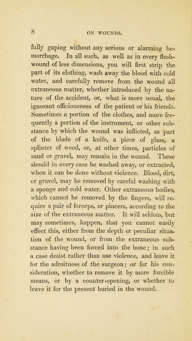 fully gaping without any serious or alarming he- morrhage. In all such, as well as in every flesh- wound of less dimensions, you will first strip the part of its clothing, wash away the blood with cold water, and carefully remove from the wound all extraneous matter, whether introduced by the na- ture of the accident, or, what is more usual, the ignorant officiousness of the patient or his friends. Sometimes a portion of the clothes, and more fre- quently a portion of the instrument, or other sub- stance by which the wound was inflicted, as part of the blade of a knife, a piece of glass, a splinter of wood, or, at other times, particles of sand or gravel, may remain in the wound. These should in every case be washed away, or extracted, when it can be done without violence. Blood, dirt, or gravel, may be removed by careful washing with a sponge and cold water. Other extraneous bodies, which cannot be removed by the fingers, will re- quire a pair of forceps, or pincers, according to the size of the extraneous matter. It will seldom, but may sometimes, happen, that you cannot easily effect this, either from the depth or peculiar situa- tion of the wound, or from the extraneous sub- stance having been forced into the bone; in such a case desist rather than use violence, and leave it for the adroitness of the surgeon; or for his con- sideration, whether to remove it by more forcible means, or by a counter-opening, or whether to leave it for the present buried in the wound.