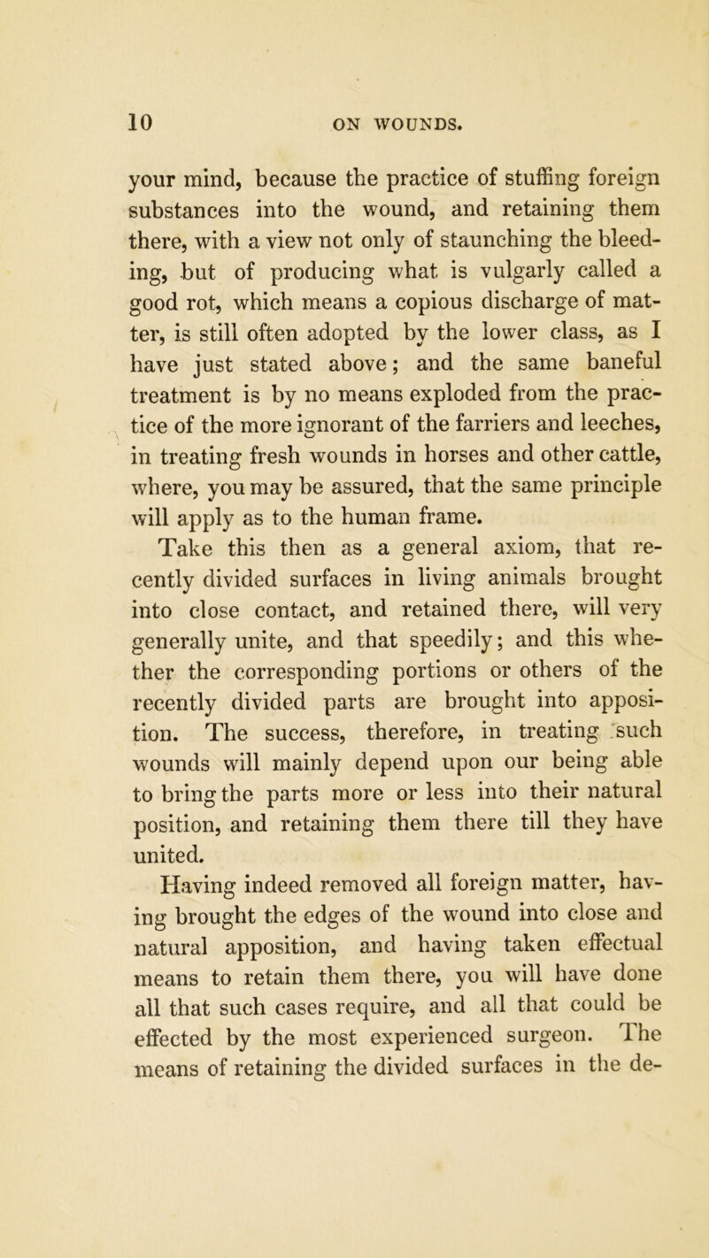 your mind, because the practice of stuffing foreign substances into the wound, and retaining them there, with a view not only of staunching the bleed- ing, hut of producing what is vulgarly called a good rot, which means a copious discharge of mat- ter, is still often adopted by the lower class, as I have just stated above; and the same baneful treatment is by no means exploded from the prac- tice of the more ignorant of the farriers and leeches, in treating fresh wounds in horses and other cattle, where, you may be assured, that the same principle will apply as to the human frame. Take this then as a general axiom, that re- cently divided surfaces in living animals brought into close contact, and retained there, will very generally unite, and that speedily; and this whe- ther the corresponding portions or others of the recently divided parts are brought into apposi- tion. The success, therefore, in treating such wounds will mainly depend upon our being able to bring the parts more or less into their natural position, and retaining them there till they have united. Having indeed removed all foreign matter, hav- ing brought the edges of the wound into close and natural apposition, and having taken effectual means to retain them there, you will have done all that such cases require, and all that could be effected by the most experienced surgeon. Ihe means of retaining the divided surfaces in the de-