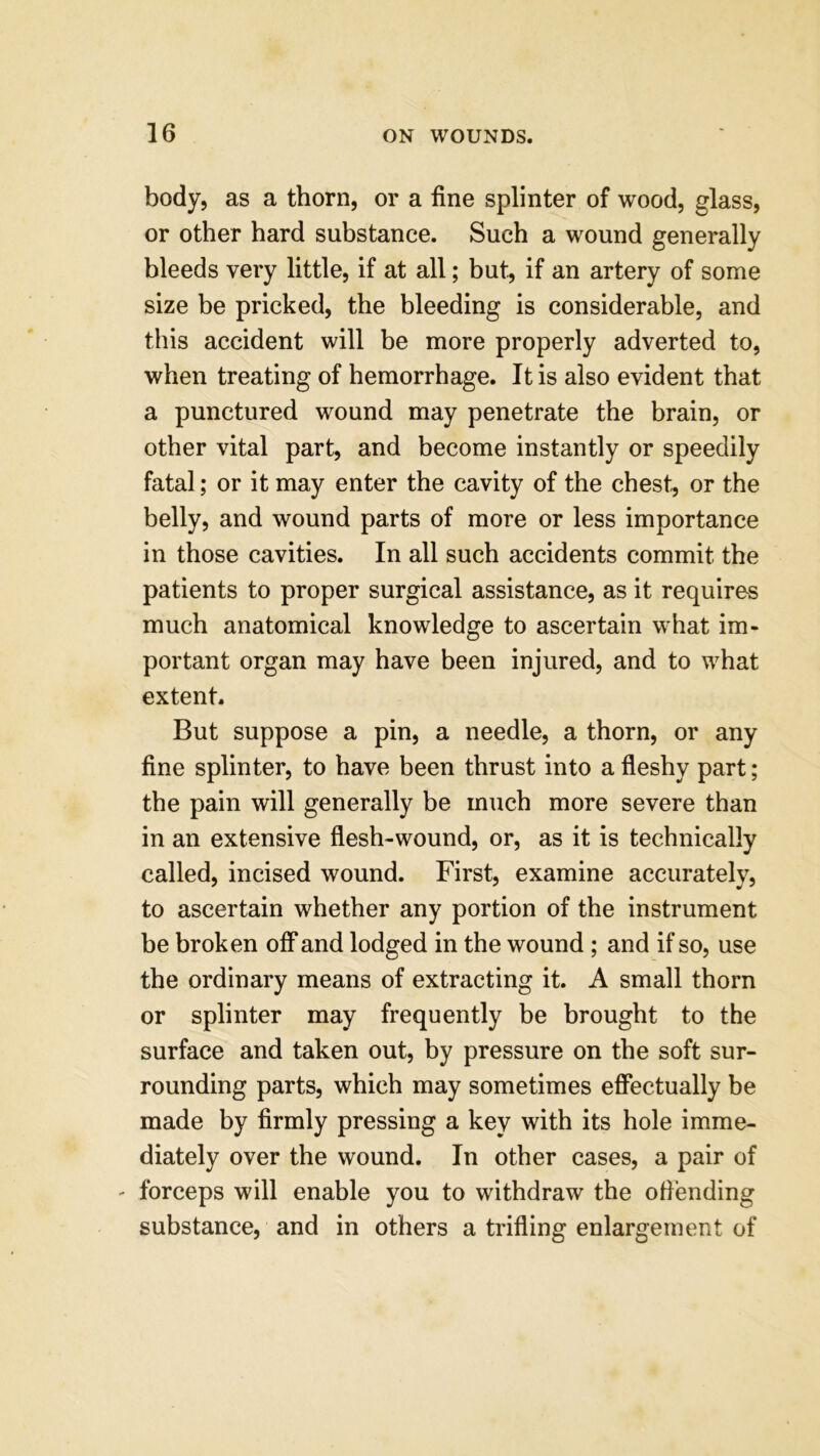 body, as a thorn, or a fine splinter of wood, glass, or other hard substance. Such a wound generally bleeds very little, if at all; but, if an artery of some size be pricked, the bleeding is considerable, and this accident will be more properly adverted to, when treating of hemorrhage. It is also evident that a punctured wound may penetrate the brain, or other vital part, and become instantly or speedily fatal; or it may enter the cavity of the chest, or the belly, and wound parts of more or less importance in those cavities. In all such accidents commit the patients to proper surgical assistance, as it requires much anatomical knowledge to ascertain what im- portant organ may have been injured, and to what extent. But suppose a pin, a needle, a thorn, or any fine splinter, to have been thrust into a fleshy part; the pain will generally be much more severe than in an extensive flesh-wound, or, as it is technically called, incised wound. First, examine accurately, to ascertain whether any portion of the instrument be broken off and lodged in the wound ; and if so, use the ordinary means of extracting it. A small thorn or splinter may frequently be brought to the surface and taken out, by pressure on the soft sur- rounding parts, which may sometimes effectually be made by firmly pressing a key with its hole imme- diately over the wound. In other cases, a pair of ' forceps will enable you to withdraw the offending substance, and in others a trifling enlargement of