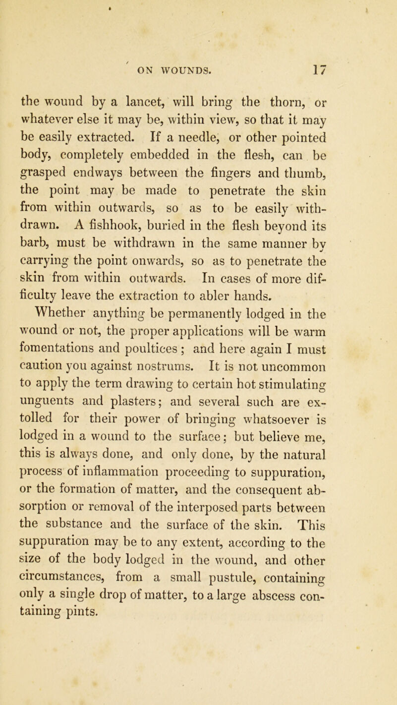 the wound by a lancet, will bring the thorn, or whatever else it may be, within view, so that it may be easily extracted. If a needle, or other pointed body, completely embedded in the flesh, can be grasped endways between the fingers and thumb, the point may be made to penetrate the skin from within outwards, so as to be easily with- drawn. A fishhook, buried in the flesh beyond its barb, must be withdrawn in the same manner bv j carrying the point onwards, so as to penetrate the skin from within outwards. In cases of more dif- ficulty leave the extraction to abler hands. Whether anything be permanently lodged in the wound or not, the proper applications will be warm fomentations and poultices; and here again I must caution you against nostrums. It is not uncommon to apply the term drawing to certain hot stimulating unguents and plasters; and several such are ex- tolled for their power of bringing whatsoever is lodged in a wound to the surface; but believe me, this is always done, and only done, by the natural process of inflammation proceeding to suppuration, or the formation of matter, and the consequent ab- sorption or removal of the interposed parts between the substance and the surface of the skin. This suppuration may be to any extent, according to the size of the body lodged in the wound, and other circumstances, from a small pustule, containing only a single drop of matter, to a large abscess con- taining pints.