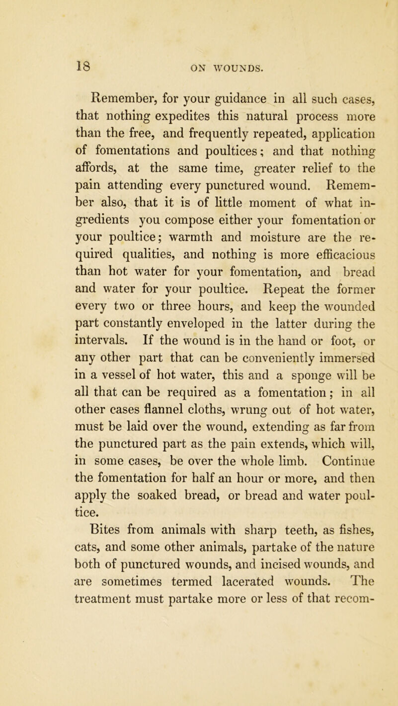 Remember, for your guidance in all such cases, that nothing expedites this natural process more than the free, and frequently repeated, application of fomentations and poultices; and that nothing affords, at the same time, greater relief to the pain attending every punctured wound. Remem- ber also, that it is of little moment of what in- gredients you compose either your fomentation or your poultice; warmth and moisture are the re- quired qualities, and nothing is more efficacious than hot water for your fomentation, and bread and water for your poultice. Repeat the former every two or three hours, and keep the wounded part constantly enveloped in the latter during the intervals. If the wound is in the hand or foot, or any other part that can be conveniently immersed in a vessel of hot water, this and a sponge will be all that can be required as a fomentation; in all other cases flannel cloths, wrung out of hot water, must be laid over the wound, extending as far from the punctured part as the pain extends, which will, in some cases, be over the whole limb. Continue the fomentation for half an hour or more, and then apply the soaked bread, or bread and water poul- tice. Bites from animals with sharp teeth, as fishes, cats, and some other animals, partake of the nature both of punctured wounds, and incised wounds, and are sometimes termed lacerated wounds. The treatment must partake more or less of that recom-