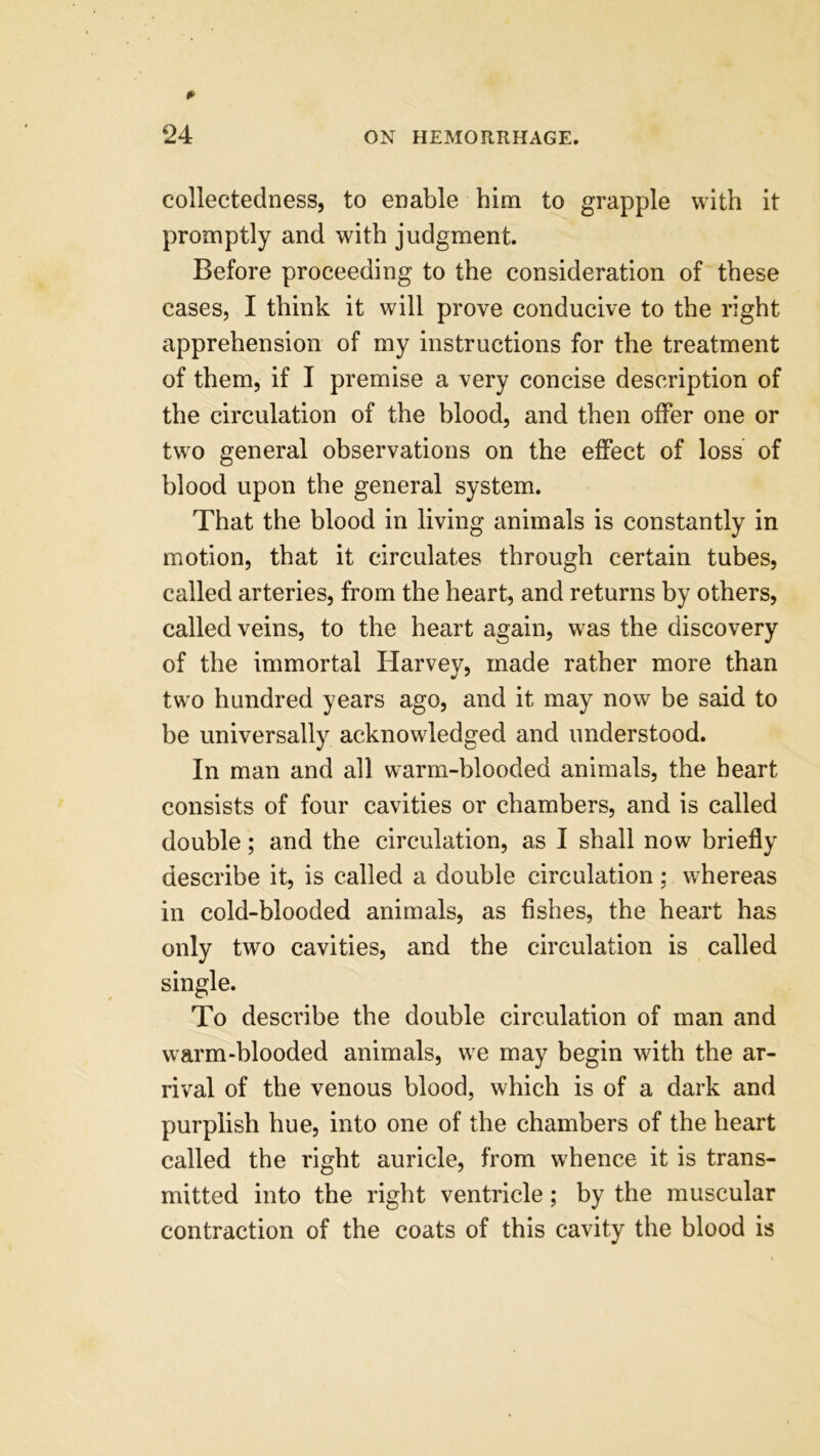 collectedness, to enable him to grapple with it promptly and with judgment. Before proceeding to the consideration of these cases, I think it will prove conducive to the right apprehension of my instructions for the treatment of them, if I premise a very concise description of the circulation of the blood, and then offer one or two general observations on the effect of loss of blood upon the general system. That the blood in living animals is constantly in motion, that it circulates through certain tubes, called arteries, from the heart, and returns by others, called veins, to the heart again, was the discovery of the immortal Harvey, made rather more than two hundred years ago, and it may now be said to be universally acknowledged and understood. In man and all warm-blooded animals, the heart consists of four cavities or chambers, and is called double; and the circulation, as I shall now briefly describe it, is called a double circulation; whereas in cold-blooded animals, as fishes, the heart has only two cavities, and the circulation is called single. To describe the double circulation of man and warm-blooded animals, we may begin with the ar- rival of the venous blood, which is of a dark and purplish hue, into one of the chambers of the heart called the right auricle, from whence it is trans- mitted into the right ventricle; by the muscular contraction of the coats of this cavity the blood is