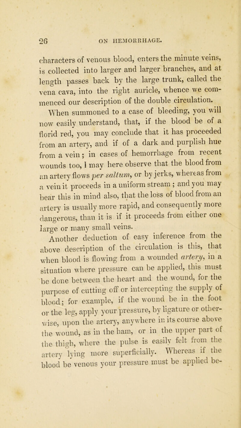 characters of venous blood, enters the minute veins, is collected into larger and larger branches, and at length passes back by the large trunk, called the vena cava, into the right auricle, whence we com- menced our description of the double circulation. When summoned to a case of bleeding, you will n0w easily understand, that, if the blood be of a florid red, you may conclude that it has proceeded from an artery, and if of a dark and purplish hue from a vein; in cases of hemorrhage from recent wounds too, 1 may here observe that the blood from an artery flows per saltum, or by jerks, whereas fiom a vein it proceeds in a uniform stream ; and you may bear this in mind also, that the loss of blood from an artery is usually more rapid, and consequently more dangerous, than it is if it proceeds from either one large or many small veins. Another deduction of easy inference from the above description of the circulation is this, that when blood is flowing from a wounded artery, in a situation where pressure can be applied, this must be done between the heart and the wound, for the purpose of cutting off or intercepting the supply of blood; for example, if the wound be in the foot or the leg, apply your pressure, by ligature or other- wise, upon the artery, anywhere in its course above t he wound, as in the ham, or in the upper part of the thigh, where the pulse is easily felt from the artery lying more superficially. Whereas if the blood be venous your pressure must be applied be-