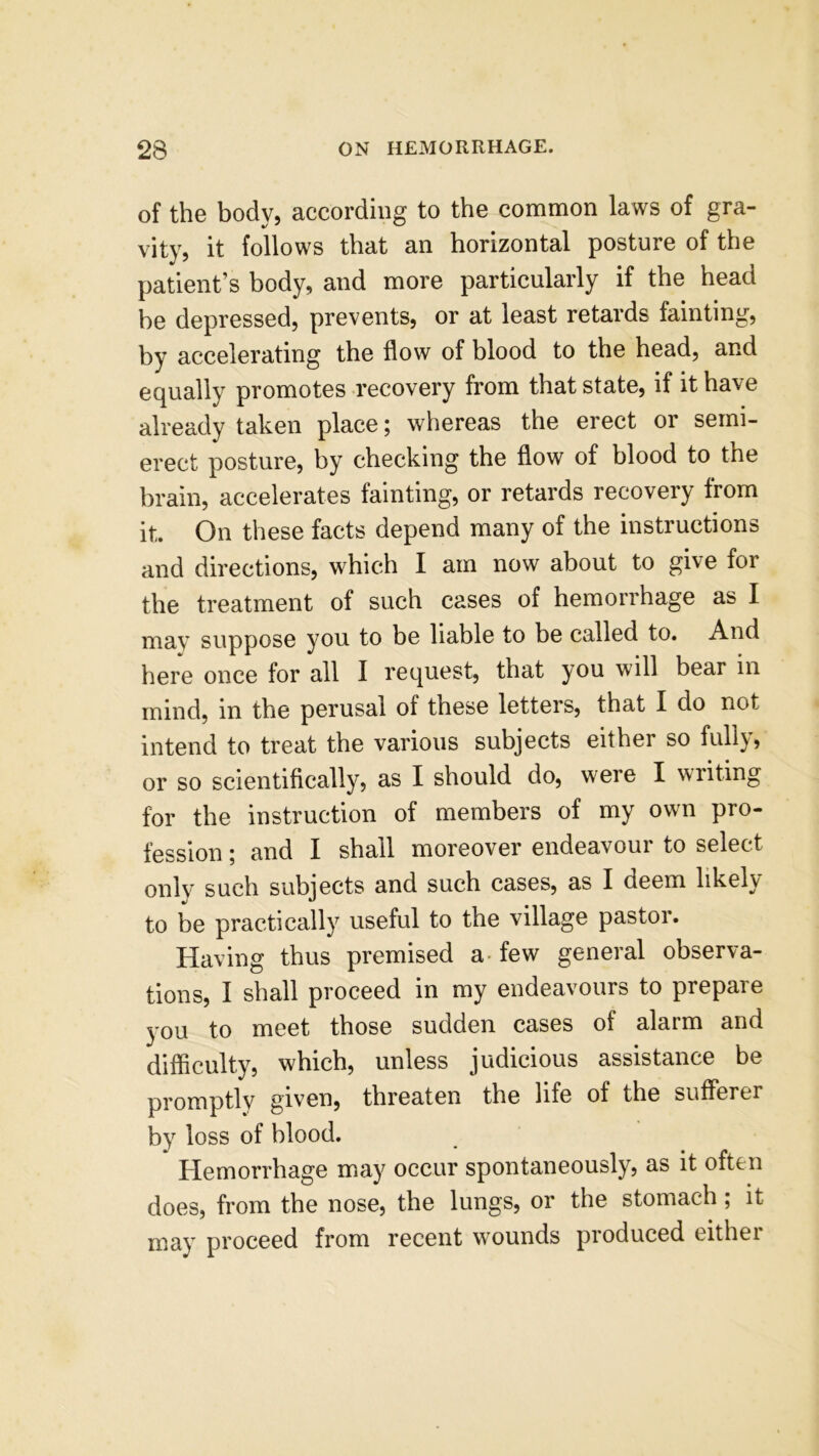 of the body, according to the common laws of gra- vity, it follows that an horizontal posture of the patient’s body, and more particularly if the head be depressed, prevents, or at least retards fainting, by accelerating the flow of blood to the head, and equally promotes recovery from that state, if it have already taken place; whereas the erect or semi- erect posture, by checking the flow of blood to the brain, accelerates fainting, or retards recovery from it. On these facts depend many of the instructions and directions, which I am now about to give for the treatment of such cases of hemorrhage as I may suppose you to be liable to be called to. And here once for all I request, that you will bear in mind, in the perusal of these letters, that I do not intend to treat the various subjects either so fully, or so scientifically, as I should do, were I writing for the instruction of members of my own pro- fession ; and I shall moreover endeavour to select only such subjects and such cases, as I deem likely to be practically useful to the village pastor. Having thus premised a few general observa- tions, I shall proceed in my endeavours to prepare you to meet those sudden cases of alarm and difficulty, which, unless judicious assistance be promptly given, threaten the life of the sufferer by loss of blood. Hemorrhage may occur spontaneously, as it often does, from the nose, the lungs, or the stomach; it may proceed from recent wounds produced either