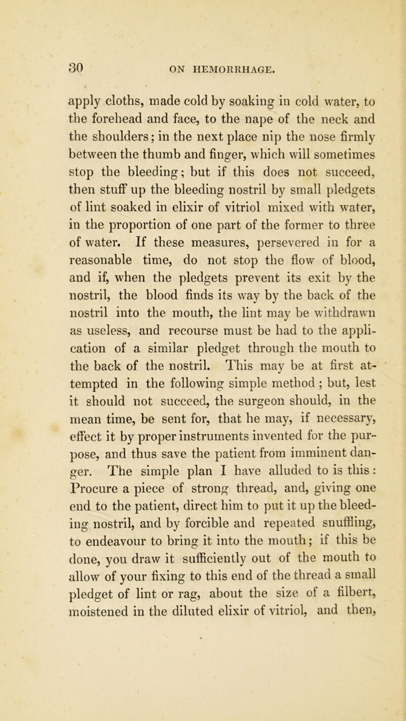 apply cloths, made cold by soaking in cold water, to the forehead and face, to the nape of the neck and the shoulders; in the next place nip the nose firmly between the thumb and finger, which will sometimes stop the bleeding; but if this does not succeed, then stuff up the bleeding nostril by small pledgets of lint soaked in elixir of vitriol mixed with water, in the proportion of one part of the former to three of water. If these measures, persevered in for a reasonable time, do not stop the flow of blood, and if, when the pledgets prevent its exit by the nostril, the blood finds its way by the back of the nostril into the mouth, the lint may be withdrawn as useless, and recourse must be had to the appli- cation of a similar pledget through the mouth to the back of the nostril. This may be at first at- tempted in the following simple method ; but, lest it should not succeed, the surgeon should, in the mean time, be sent for, that he may, if necessary, effect it by proper instruments invented for the pur- pose, and thus save the patient from imminent dan- ger. The simple plan I have alluded to is this: Procure a piece of strong thread, and, giving one end to the patient, direct him to put it up the bleed- ing nostril, and by forcible and repeated snuffling, to endeavour to bring it into the mouth; if this be done, you draw it sufficiently out of the mouth to allow of your fixing to this end of the thread a small pledget of lint or rag, about the size of a filbert, moistened in the diluted elixir of vitriol, and then,