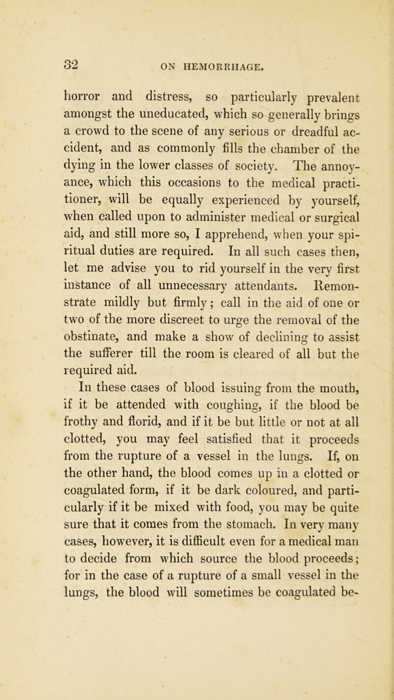 horror and distress, so particularly prevalent amongst the uneducated, which so generally brings a crowd to the scene of any serious or dreadful ac- cident, and as commonly fills the chamber of the dying in the lower classes of society. The annoy- ance, which this occasions to the medical practi- tioner, will be equally experienced by yourself, when called upon to administer medical or surgical aid, and still more so, I apprehend, when your spi- ritual duties are required. In all such cases then, let me advise you to rid yourself in the very first instance of all unnecessary attendants. Remon- strate mildly but firmly; call in the aid of one or two of the more discreet to urge the removal of the obstinate, and make a show of declining to assist the sufferer till the room is cleared of all but the required aid. In these cases of blood issuing from the mouth, if it be attended with coughing, if the blood be frothy and florid, and if it be but little or not at all clotted, you may feel satisfied that it proceeds from the rupture of a vessel in the lungs. If, on the other hand, the blood comes up in a clotted or coagulated form, if it be dark coloured, and parti- cularly if it be mixed with food, you may be quite sure that it comes from the stomach. In very many cases, however, it is difficult even for a medical man to decide from which source the blood proceeds; for in the case of a rupture of a small vessel in the lungs, the blood will sometimes be coagulated be-