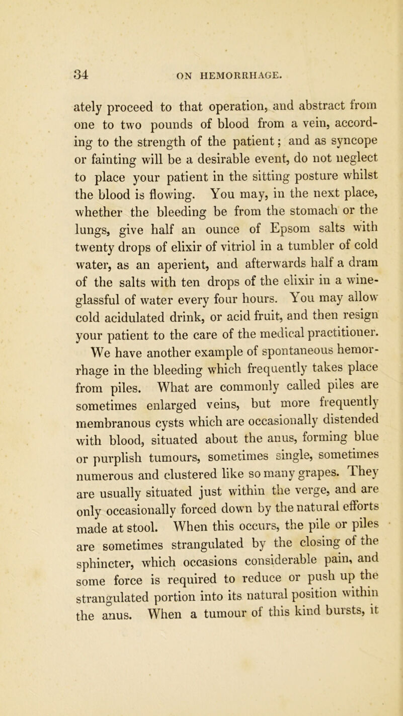 ately proceed to that operation, and abstract trom one to two pounds of blood from a vein, accord- ing to the strength of the patient; and as syncope or fainting will be a desirable event, do not neglect to place your patient in the sitting posture whilst the blood is flowing. You may, in the next place, whether the bleeding be from the stomach or the lungs, give half an ounce of Epsom salts with twenty drops of elixir of vitriol in a tumbler of cold water, as an aperient, and afterwards half a dram of the salts with ten drops of the elixir in a wine- glassful of water every four hours, \ ou may allow cold acidulated drink, or acid fruit, and then resign your patient to the care of the medical practitioner. We have another example of spontaneous hemor- rhage in the bleeding which frequently takes place from piles. What are commonly called piles are sometimes enlarged veins, but more frequently membranous cysts which are occasionally distended with blood, situated about the anus, forming blue or purplish tumours, sometimes single, sometimes numerous and clustered like so many grapes. 4. he} are usually situated just within the veige, and arc only occasionally forced down by the natural efforts made at stool. When this occurs, the pile or piles are sometimes strangulated by the closing of the sphincter, which occasions considerable pain, and some force is required to reduce or push up the strangulated portion into its natural position w ithin the anus. When a tumour ot this kind bursts, it