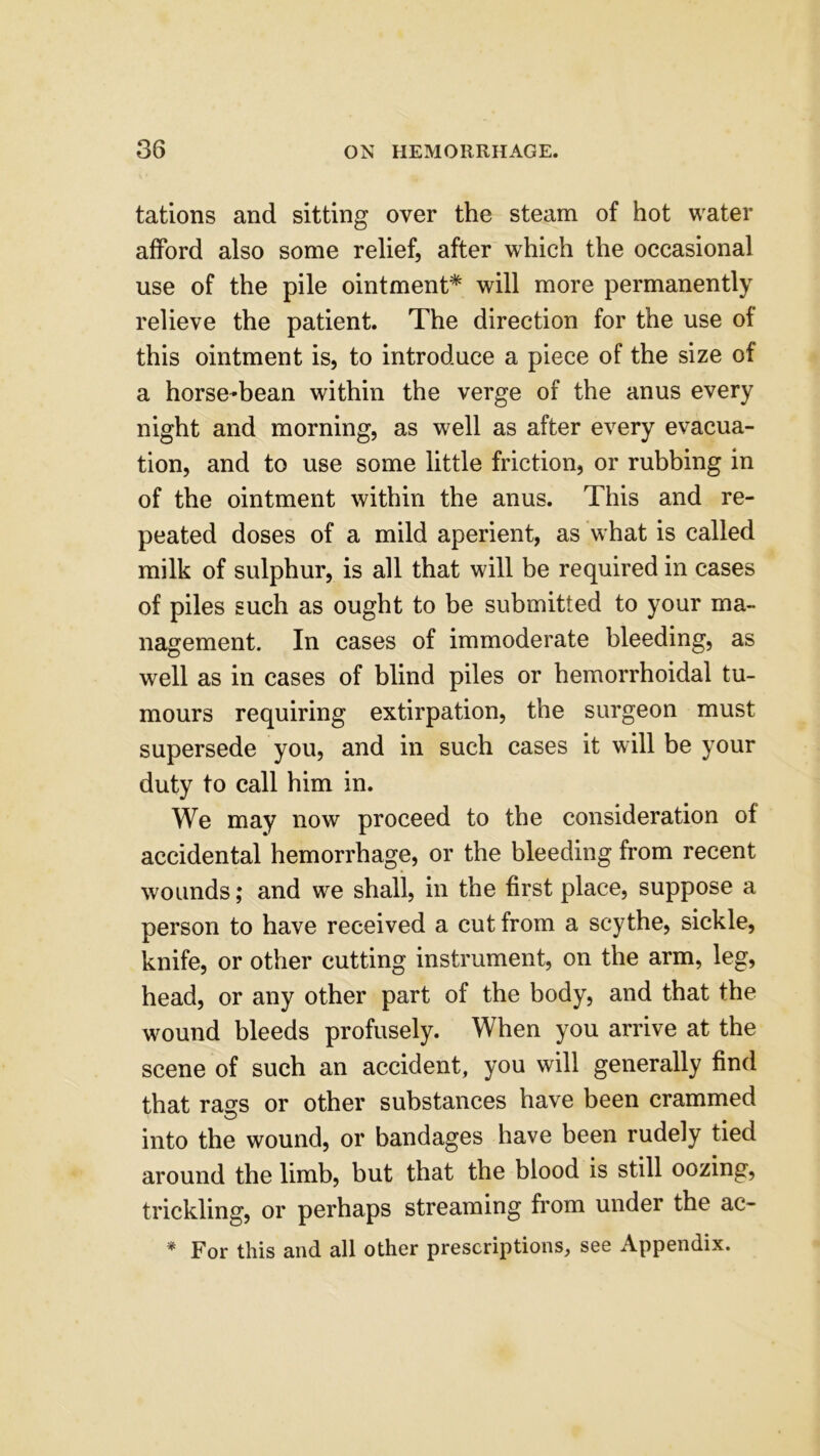 tations and sitting over the steam of hot water afford also some relief, after which the occasional use of the pile ointment* will more permanently relieve the patient. The direction for the use of this ointment is, to introduce a piece of the size of a horse-bean within the verge of the anus every night and morning, as well as after every evacua- tion, and to use some little friction, or rubbing in of the ointment within the anus. This and re- peated doses of a mild aperient, as what is called milk of sulphur, is all that will be required in cases of piles such as ought to be submitted to your ma- nagement. In cases of immoderate bleeding, as well as in cases of blind piles or hemorrhoidal tu- mours requiring extirpation, the surgeon must supersede you, and in such cases it will be your duty to call him in. We may now proceed to the consideration of accidental hemorrhage, or the bleeding from recent wounds; and we shall, in the first place, suppose a person to have received a cut from a scythe, sickle, knife, or other cutting instrument, on the arm, leg, head, or any other part of the body, and that the wound bleeds profusely. When you arrive at the scene of such an accident, you will generally find that rass or other substances have been crammed into the wound, or bandages have been rudely tied around the limb, but that the blood is still oozing, trickling, or perhaps streaming from under the ac- * For this and all other prescriptions, see Appendix.