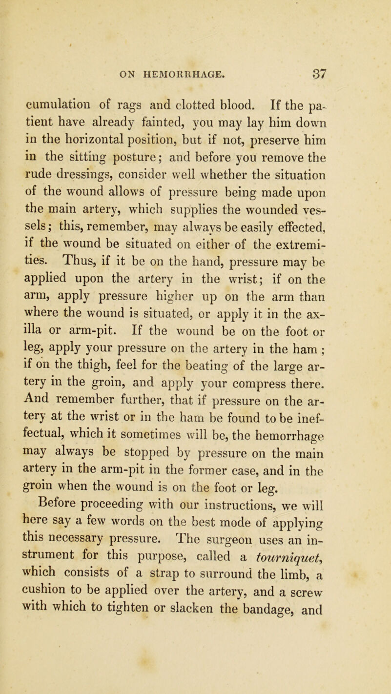 cumulation of rags and clotted blood. If the pa- tient have already fainted, you may lay him down in the horizontal position, but if not, preserve him in the sitting posture; and before you remove the rude dressings, consider well whether the situation of the wound allowrs of pressure being made upon the main artery, which supplies the wounded ves- sels ; this, remember, may always be easily effected, if the wound be situated on either of the extremi- ties. Thus, if it be on the hand, pressure may be applied upon the artery in the wrist; if on the arm, apply pressure higher up on the arm than where the wound is situated, or apply it in the ax- illa or arm-pit. If the wound be on the foot or leg, apply your pressure on the artery in the ham ; if on the thigh, feel for the heating of the large ar- tery in the groin, and apply your compress there. And remember further, that if pressure on the ar- tery at the wrist or in the ham he found to be inef- fectual, which it sometimes will be, the hemorrhage may always be stopped by pressure on the main artery in the arm-pit in the former case, and in the groin when the wound is on the foot or leg. Before proceeding with our instructions, we will here say a few words on the best mode of applying this necessary pressure. The surgeon uses an in- strument for this purpose, called a tourniquet, which consists of a strap to surround the limb, a cushion to be applied over the artery, and a screw with which to tighten or slacken the bandage, and