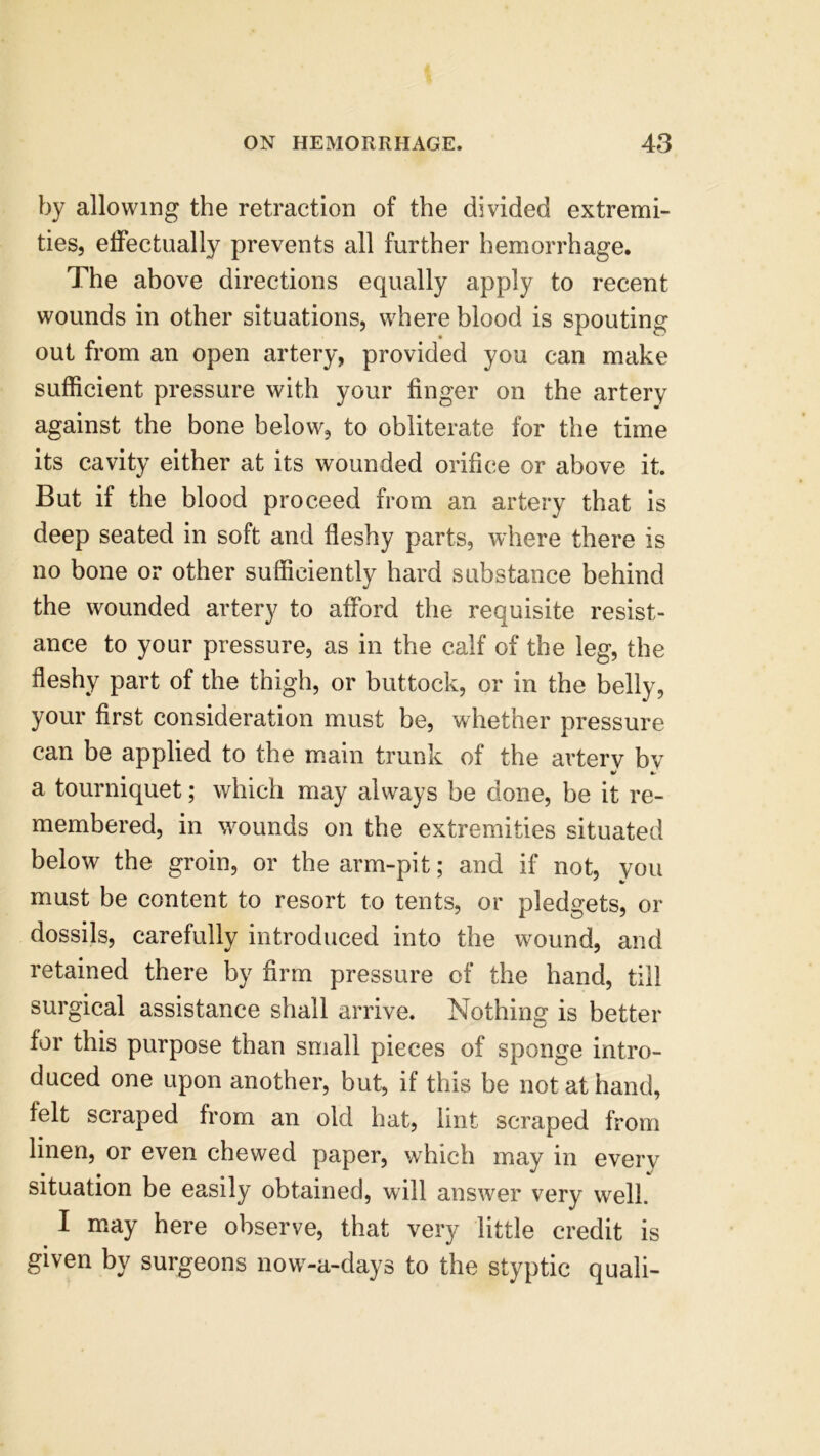 by allowing the retraction of the divided extremi- ties, effectually prevents all further hemorrhage. The above directions equally apply to recent wounds in other situations, where blood is spouting out from an open artery, provided you can make sufficient pressure with your finger on the artery against the bone below, to obliterate for the time its cavity either at its wounded orifice or above it. But if the blood proceed from an artery that is deep seated in soft and fleshy parts, where there is no bone or other sufficiently hard substance behind the wounded artery to afford the requisite resist- ance to your pressure, as in the calf of the leg, the fleshy part of the thigh, or buttock, or in the belly, your first consideration must be, whether pressure can be applied to the main trunk of the artery by V * a tourniquet; which may always be done, be it re- membered, in wounds on the extremities situated below the groin, or the arm-pit; and if not, you must be content to resort to tents, or pledgets, or dossils, carefully introduced into the wound, and retained there by firm pressure of the hand, till surgical assistance shall arrive. Nothing is better for this purpose than small pieces of sponge intro- duced one upon another, but, if this be not at hand, felt scraped from an old hat, lint scraped from linen, or even chewed paper, which may in every situation be easily obtained, will answer very well. I may here observe, that very little credit is given by surgeons now-a-days to the styptic quali-