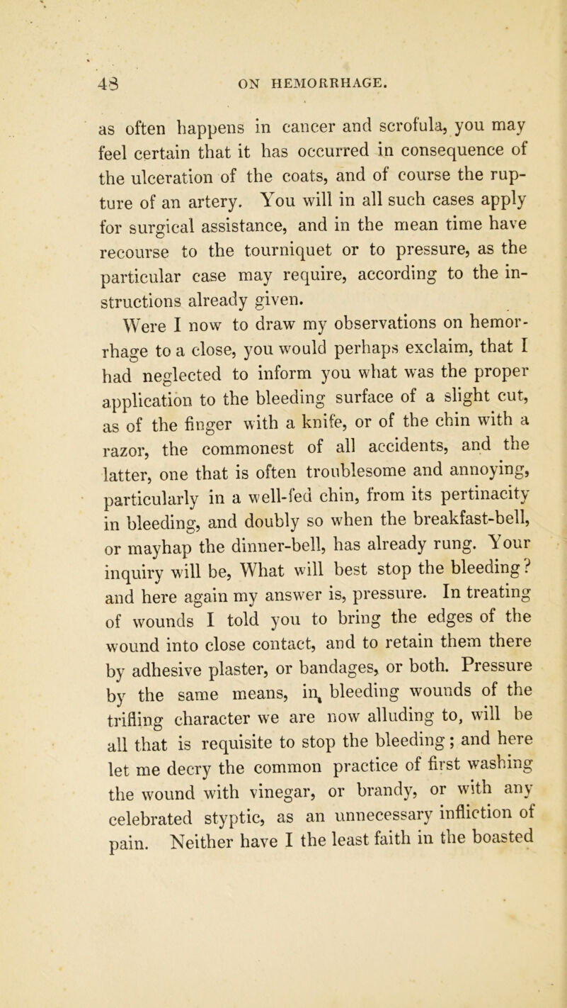 as often happens in cancer and scrofula, you may feel certain that it has occurred in consequence of the ulceration of the coats, and of course the rup- ture of an artery. You will in all such cases apply for surgical assistance, and in the mean time have recourse to the tourniquet or to pressure, as the particular case may require, according to the in- structions already given. Were I now to draw my observations on hemor- rhage to a close, you would perhaps exclaim, that I had neglected to inform you what was the proper application to the bleeding surface of a slight cut, as of the finger with a knife, or of the chin with a razor, the commonest of all accidents, and the latter, one that is often troublesome and annoying, particularly in a well-fed chin, from its pertinacity in bleeding, and doubly so when the breakfast-bell, or mayhap the dinner-bell, has already rung. Your inquiry will be, What will best stop the bleeding ? and here again my answer is, pressure. In treating of wounds I told you to bring the edges of the wound into close contact, and to retain them there by adhesive plaster, or bandages, or both. Pressure by the same means, in, bleeding wounds of the trifling character we are now alluding to, will be all that is requisite to stop the bleeding; and here let me decry the common practice of first washing the wound with vinegar, or brandy, or with any celebrated styptic, as an unnecessary infliction of pain. Neither have I the least faith in the boasted