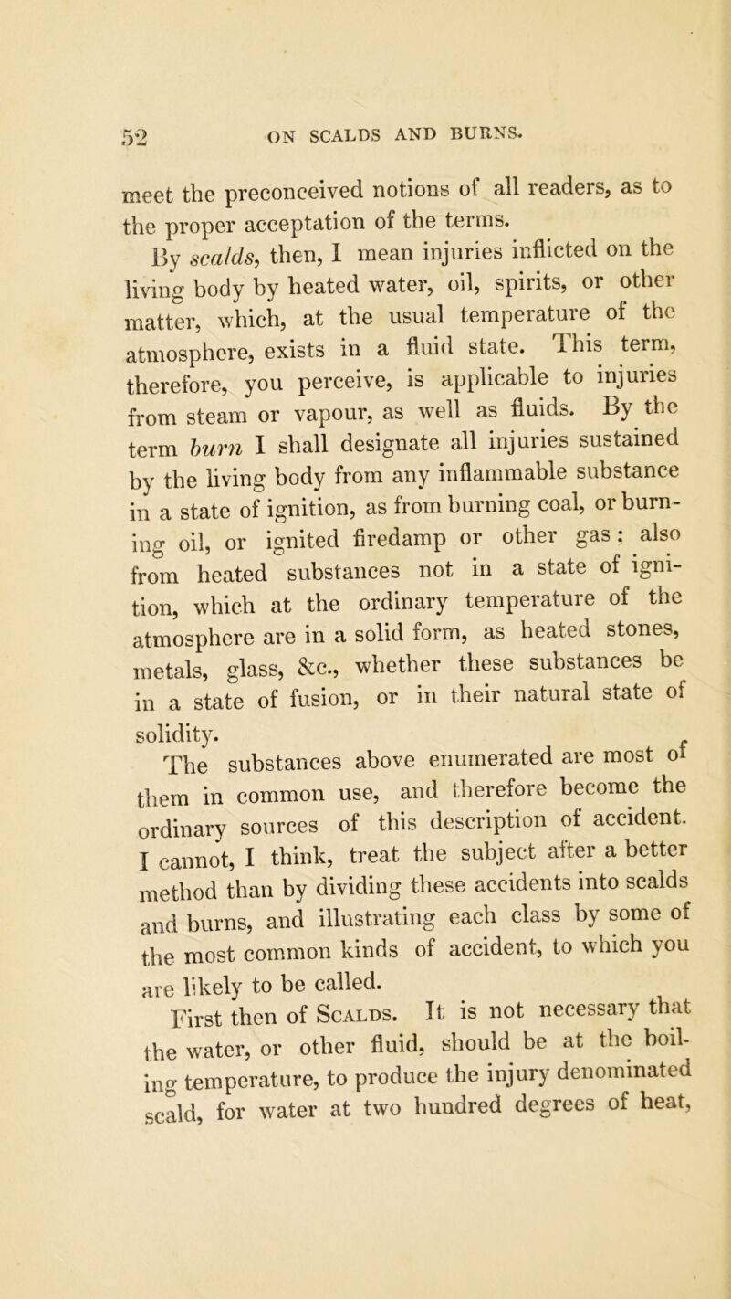 tJ>-J meet the preconceived notions of nil renders, ns to the proper ncceptation of the terms. By scalds, then, I menn injuries inflicted on the living body by hented wnter, oil, spirits, or other matter, which, at the usual temperature of the atmosphere, exists in a fluid state. Ibis term, therefore, you perceive, is applicable to injuries from steam or vapour, as well as fluids. By the term buvn I shall designate all injuiies sustained by the living body from any inflammable substance in a state of ignition, as from burning coal, or burn- ing oil, or ignited firedamp or other gas; also from heated substances not in a state of igni- tion, which at the ordinary temperature of the atmosphere are in a solid form, as heated stones, metals, glass, &c., whether these substances be in a state of fusion, or in their natural state of solidity. The substances above enumerated are most of them in common use, and therefore become the ordinary sources of tins description of accident. I cannot, I think, treat the subject alter a better method than by dividing these accidents into scalds and burns, and illustrating each class by some of the most common kinds of accident, to which you are likely to be called. First then of Scalds. It is not necessary that the water, or other fluid, should be at the boil- ing temperature, to produce the injury denominated scald, for water at two hundred degrees of heat,