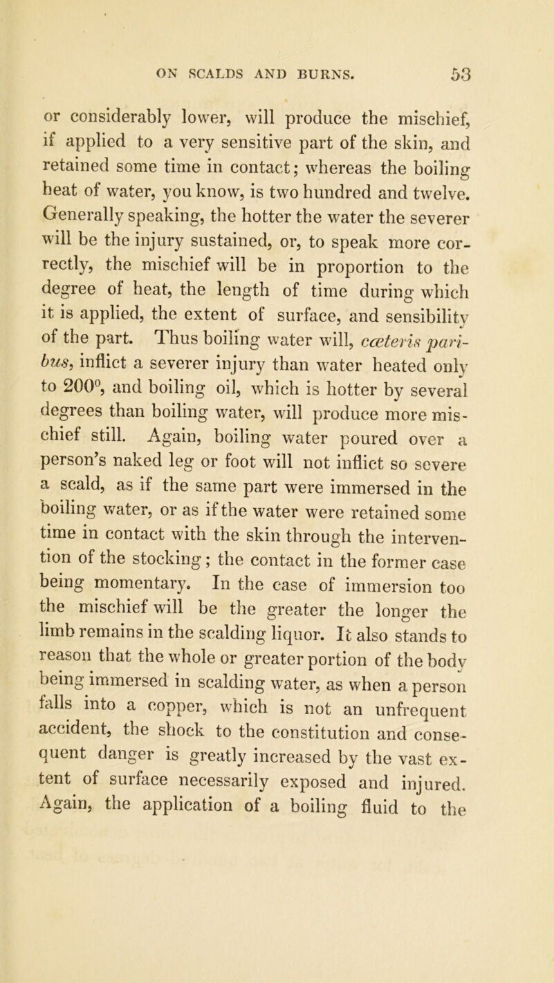 or considerably lower, will produce the mischief, if applied to a very sensitive part of the skin, and retained some time in contact; whereas the boiling heat of water, you know, is two hundred and twelve. Generally speaking, the hotter the water the severer will be the injury sustained, or, to speak more cor- rectly, the mischief will be in proportion to the degree of heat, the length of time during which it is applied, the extent of surface, and sensibilitv of the part. Thus boiling water will, cceteris pari- bus, inflict a severer injury than water heated only to 200°, and boiling oil, which is hotter by several degrees than boiling water, will produce more mis- chief still. Again, boiling water poured over a person’s naked leg or foot will not inflict so severe a scald, as if the same part were immersed in the boiling water, or as if the water were retained some time in contact with the skin through the interven- tion of the stocking; the contact in the former case being momentary. In the case of immersion too the mischief will be the greater the longer the limb remains in the scalding liquor. It also stands to reason that the whole or greater portion of the body being immei sed in scalding water, as when a person falls into a copper, which is not an unfrequent accident, the shock to the constitution and conse- quent danger is greatly increased by the vast ex- tent of surface necessarily exposed and injured. Again, the application of a boiling fluid to the