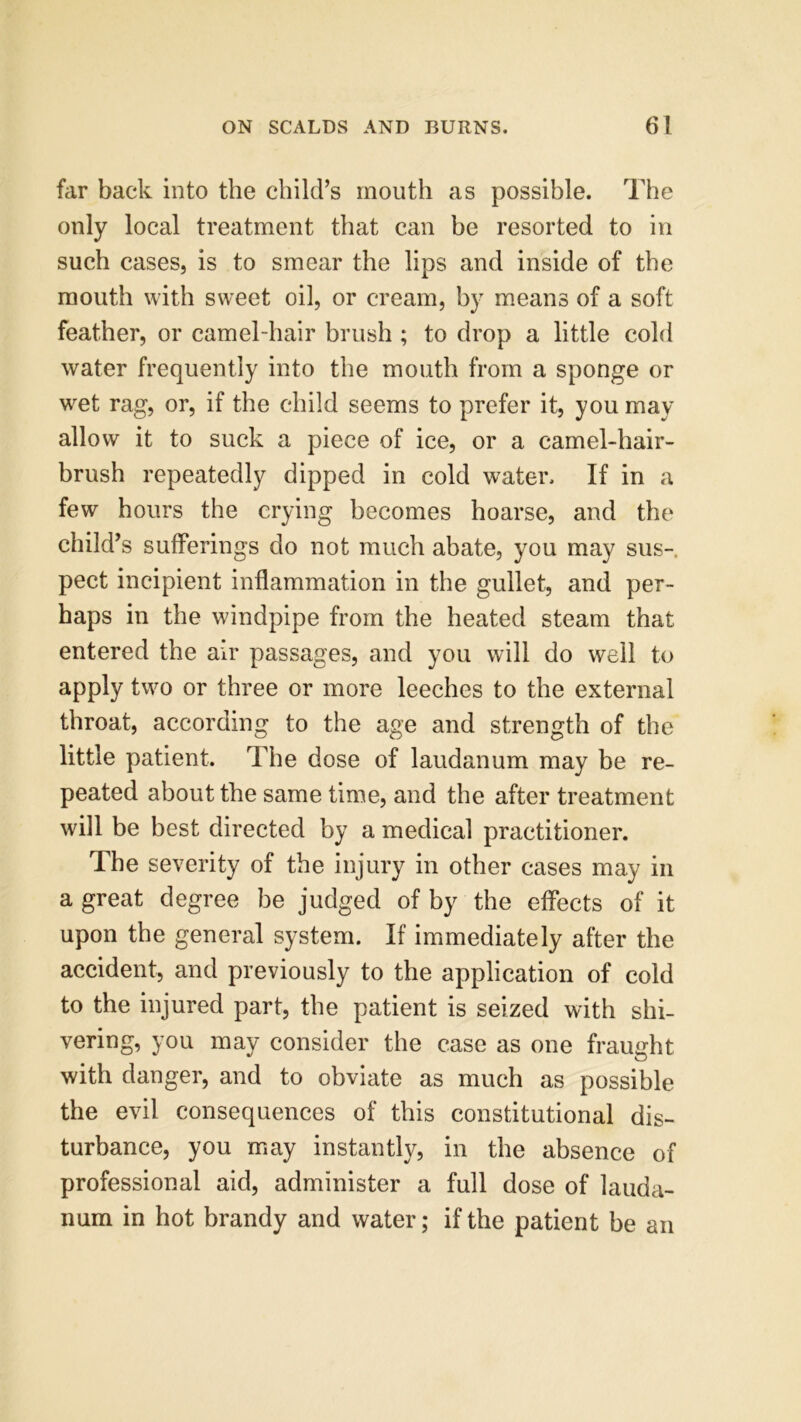 far back into the child’s mouth as possible. The only local treatment that can be resorted to in such cases, is to smear the lips and inside of the mouth with sweet oil, or cream, by means of a soft feather, or camel-hair brush ; to drop a little cold water frequently into the mouth from a sponge or wet rag, or, if the child seems to prefer it, you may allow it to suck a piece of ice, or a camel-hair- brush repeatedly dipped in cold water. If in a few hours the crying becomes hoarse, and the child’s sufferings do not much abate, you may sus- pect incipient inflammation in the gullet, and per- haps in the windpipe from the heated steam that entered the air passages, and you will do well to apply two or three or more leeches to the external throat, according to the age and strength of the little patient. The dose of laudanum may be re- peated about the same time, and the after treatment will be best directed by a medical practitioner. The severity of the injury in other cases may in a great degree be judged of by the effects of it upon the general system. If immediately after the accident, and previously to the application of cold to the injured part, the patient is seized with shi- vering, you may consider the case as one fraught with danger, and to obviate as much as possible the evil consequences of this constitutional dis- turbance, you may instantly, in the absence of professional aid, administer a full dose of lauda- num in hot brandy and water; if the patient be an