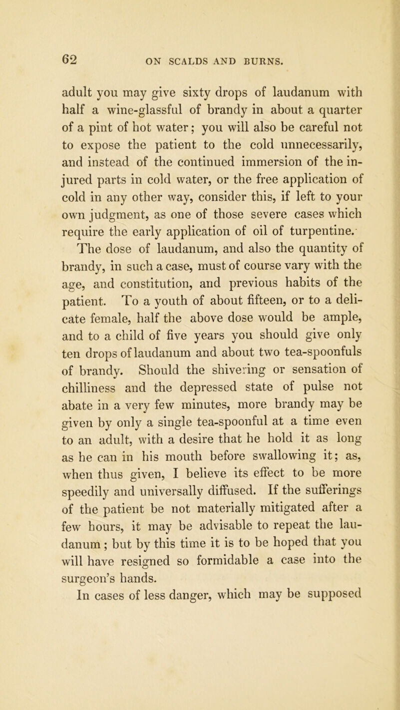 adult you may give sixty drops of laudanum with half a wine-glassful of brandy in about a quarter of a pint of hot water; you will also be careful not to expose the patient to the cold unnecessarily, and instead of the continued immersion of the in- jured parts in cold water, or the free application of cold in any other way, consider this, if left to your own judgment, as one of those severe cases which require the early application of oil of turpentine. The dose of laudanum, and also the quantity of brandy, in such a case, must of course vary with the age, and constitution, and previous habits of the patient. To a youth of about fifteen, or to a deli- cate female, half the above dose would be ample, and to a child of five years you should give only ten drops of laudanum and about two tea-spoonfuls of brandy. Should the shivering or sensation of chilliness and the depressed state of pulse not abate in a very few minutes, more brandy may be given by only a single tea-spoonful at a time even to an adult, with a desire that he hold it as long as he can in his mouth before swallowing it; as, when thus given, I believe its effect to be more speedily and universally diffused. If the sufferings of the patient be not materially mitigated after a few hours, it may be advisable to repeat the lau- danum ; but by this time it is to be hoped that you will have resigned so formidable a case into the surgeon’s hands. In cases of less danger, which may be supposed