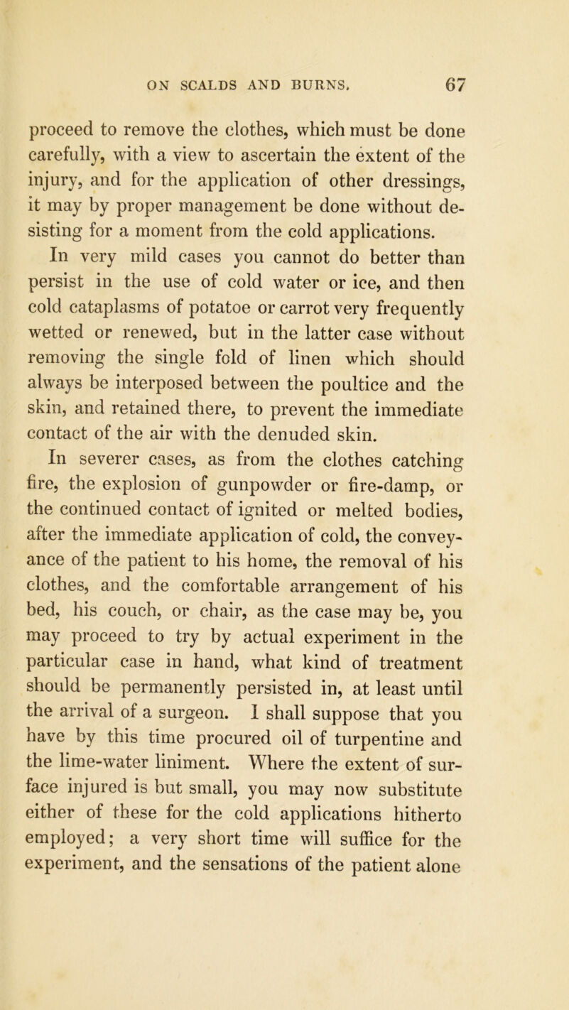 proceed to remove the clothes, which must be done carefully, with a view to ascertain the extent of the injury, and for the application of other dressings, it may by proper management be done without de- sisting for a moment from the cold applications. In very mild cases you cannot do better than persist in the use of cold water or ice, and then cold cataplasms of potatoe or carrot very frequently wetted or renewed, but in the latter case without removing the single fold of linen which should always be interposed between the poultice and the skin, and retained there, to prevent the immediate contact of the air with the denuded skin. In severer cases, as from the clothes catching fire, the explosion of gunpowder or fire-damp, or the continued contact of ignited or melted bodies, after the immediate application of cold, the convey- ance ol the patient to his home, the removal of his clothes, and the comfortable arrangement of his bed, his couch, or chair, as the case may be, you may proceed to try by actual experiment in the particular case in hand, what kind of treatment should be permanently persisted in, at least until the arrival of a surgeon. 1 shall suppose that you have by this time procured oil of turpentine and the lime-water liniment. Where the extent of sur- face injured is but small, you may now substitute either of these for the cold applications hitherto employed; a very short time will suffice for the experiment, and the sensations of the patient alone