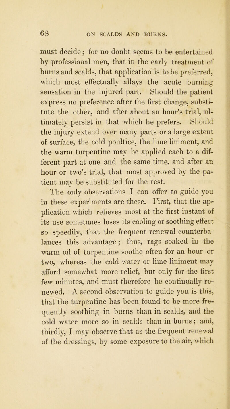 must decide; for no doubt seems to be entertained by professional men, that in the early treatment of burns and scalds, that application is to be preferred, which most effectually allays the acute burning sensation in the injured part. Should the patient express no preference after the first change, substi- tute the other, and after about an hour’s trial, ul- timately persist in that which he prefers. Should the injury extend over many parts or a large extent of surface, the cold poultice, the lime liniment, and the warm turpentine may be applied each to a dif- ferent part at one and the same time, and after an hour or two’s trial, that most approved by the pa- tient may be substituted for the rest. The only observations I can offer to guide you in these experiments are these. First, that the ap- plication which relieves most at the first instant of its use sometimes loses its cooling or soothing effect so speedily, that the frequent renewal counterba- lances this advantage; thus, rags soaked in the warm oil of turpentine soothe often for an hour or two, whereas the cold water or lime liniment may afford somewhat more relief, but only for the first few minutes, and must therefore be continuallv re- newed. A second observation to guide you is this, that the turpentine has been found to be more fre- quently soothing in burns than in scalds, and the cold water more so in scalds than in burns; and, thirdly, I may observe that as the frequent renewal of the dressings, by some exposure to the air, which