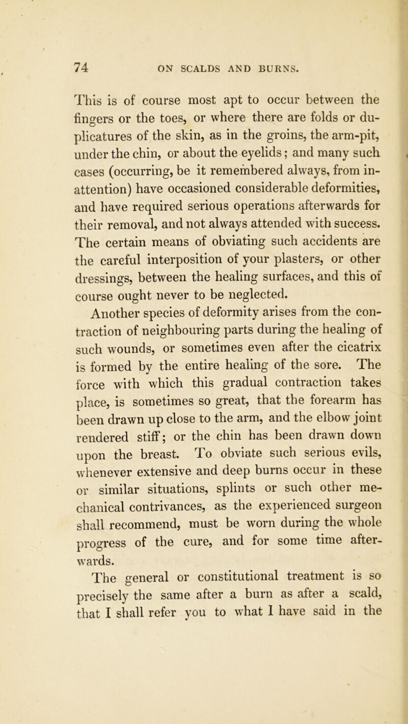 This is of course most apt to occur between the fingers or the toes, or where there are folds or du- plicatures of the skin, as in the groins, the arm-pit, under the chin, or about the eyelids; and many such cases (occurring, be it remembered always, from in- attention) have occasioned considerable deformities, and have required serious operations afterwards for their removal, and not always attended with success. The certain means of obviating such accidents are the careful interposition of your plasters, or other dressings, between the healing surfaces, and this of course ought never to be neglected. Another species of deformity arises from the con- traction of neighbouring parts during the healing of such wounds, or sometimes even after the cicatrix is formed by the entire healing of the sore. The force with which this gradual contraction takes place, is sometimes so great, that the forearm has been drawn up close to the arm, and the elbow joint rendered stiff; or the chin has been drawn down upon the breast. To obviate such serious evils, whenever extensive and deep burns occur in these or similar situations, splints or such other me- chanical contrivances, as the experienced surgeon shall recommend, must be worn during the whole progress of the cure, and for some time after- wards. The general or constitutional treatment is so precisely the same after a burn as after a scald, that I shall refer you to what 1 have said in the