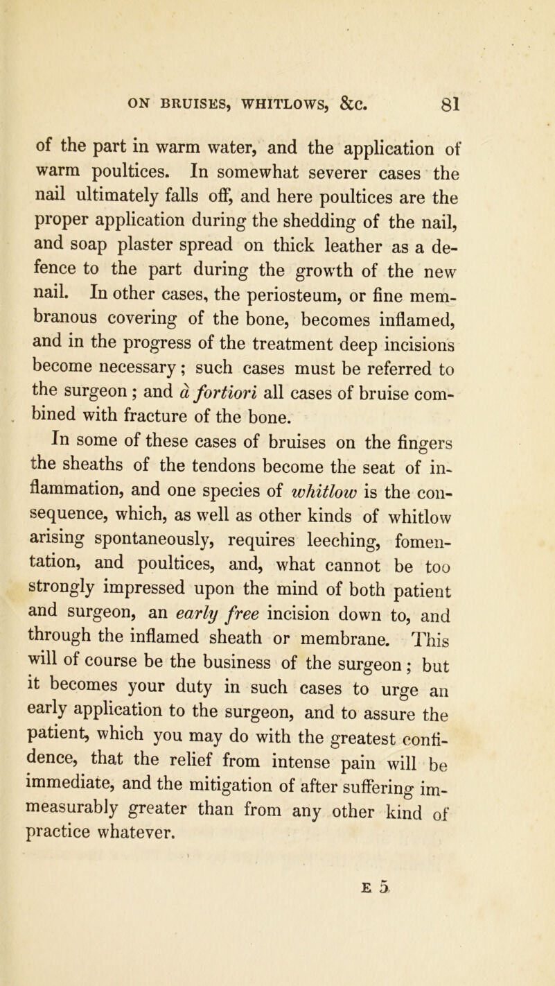 of the part in warm water, and the application of warm poultices. In somewhat severer cases the nail ultimately falls off, and here poultices are the proper application during the shedding of the nail, and soap plaster spread on thick leather as a de- fence to the part during the growth of the new nail. In other cases, the periosteum, or fine mem- branous covering of the bone, becomes inflamed, and in the progress of the treatment deep incisions become necessary; such cases must be referred to the surgeon ; and a fortiori all cases of bruise com- bined with fracture of the bone. In some of these cases of bruises on the fingers the sheaths of the tendons become the seat of in- flammation, and one species of whitlow is the con- sequence, which, as well as other kinds of whitlow arising spontaneously, requires leeching, fomen- tation, and poultices, and, what cannot be too strongly impressed upon the mind of both patient and surgeon, an early free incision down to, and through the inflamed sheath or membrane. This will of course be the business of the surgeon; but it becomes your duty in such cases to urge an early application to the surgeon, and to assure the patient, which you may do with the greatest confi- dence, that the relief from intense pain will be immediate, and the mitigation of after suffering im- measurably greater than from any other kind of practice whatever.