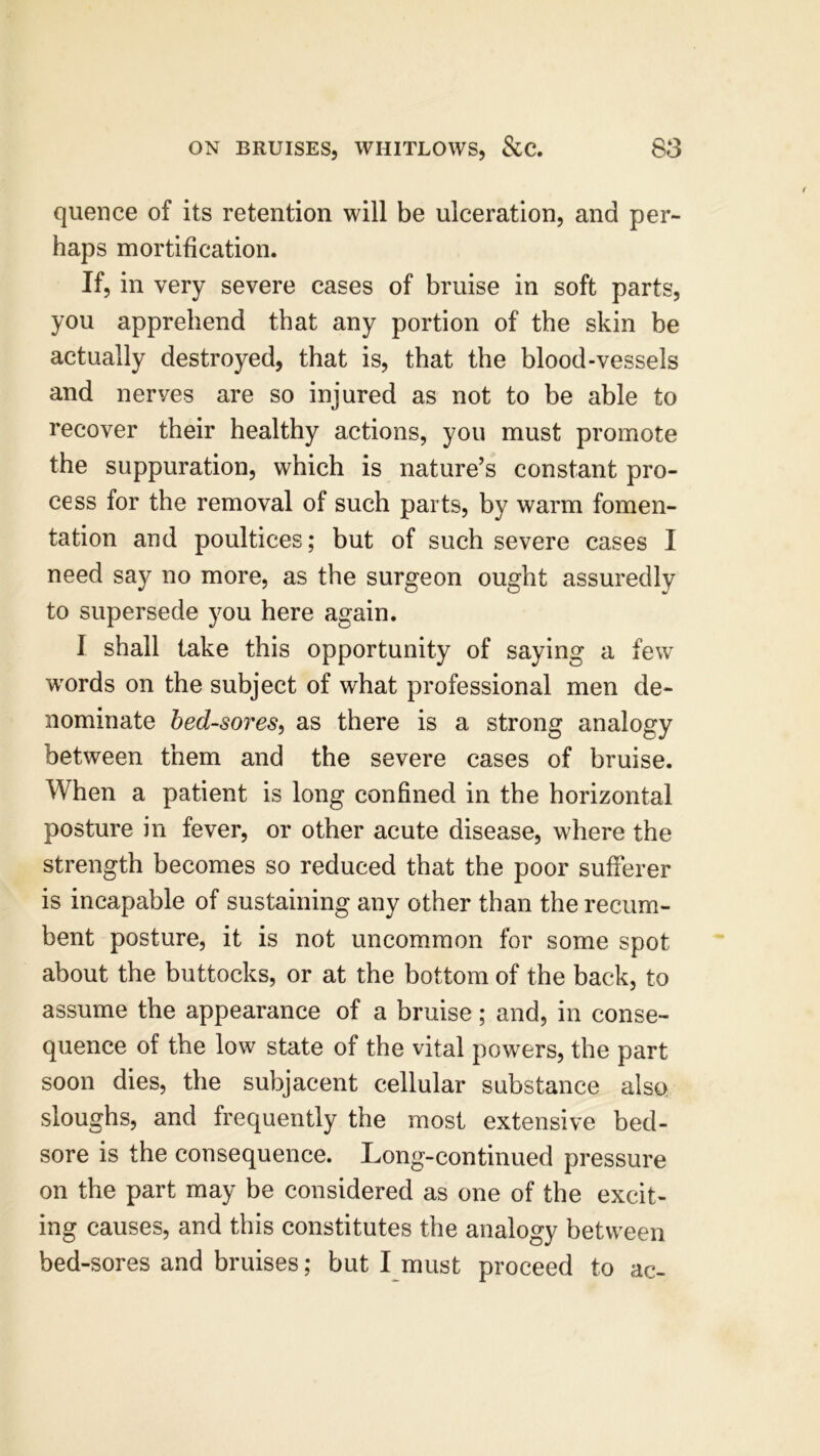 quence of its retention will be ulceration, and per- haps mortification. If, in very severe cases of bruise in soft parts, you apprehend that any portion of the skin be actually destroyed, that is, that the blood-vessels and nerves are so injured as not to be able to recover their healthy actions, you must promote the suppuration, which is nature’s constant pro- cess for the removal of such parts, by warm fomen- tation arid poultices; but of such severe cases I need say no more, as the surgeon ought assuredly to supersede you here again. I shall take this opportunity of saying a few words on the subject of what professional men de- nominate bed-sores, as there is a strong analogy between them and the severe cases of bruise. When a patient is long confined in the horizontal posture in fever, or other acute disease, where the strength becomes so reduced that the poor sufferer is incapable of sustaining any other than the recum- bent posture, it is not uncommon for some spot about the buttocks, or at the bottom of the back, to assume the appearance of a bruise; and, in conse- quence of the low state of the vital powers, the part soon dies, the subjacent cellular substance also sloughs, and frequently the most extensive bed- sore is the consequence. Long-continued pressure on the part may be considered as one of the excit- ing causes, and this constitutes the analogy between bed-sores and bruises; but I must proceed to ac-