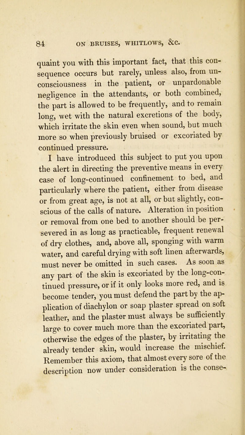 quaint you with this important fact, that this con- sequence occurs but rarely, unless also, from un- consciousness in the patient, or unpardonable negligence in the attendants, or both combined, the part is allowed to be frequently, and to remain long, wet with the natural excretions of the body, which irritate the skin even when sound, but much more so when previously bruised or excoriated by continued pressure. I have introduced this subject to put you upon the alert in directing the preventive means in every case of long-continued confinement to bed, and particularly where the patient, either from disease or from great age, is not at all, or but slightly, con- scious of the calls of nature. Alteration in position or removal from one bed to another should be per- severed in as long as practicable, frequent renewal of dry clothes, and, above all, sponging with warm water, and careful drying with soft linen afterwards, must never be omitted in such cases. As soon as anv part of the skin is excoriated by the long-con- tinued pressure, or if it only looks more red, and is become tender, you must defend the part by the ap- plication of diachylon or soap plaster spread on soft leather, and the plaster must always be sufficiently large to cover much more than the excoriated part, otherwise the edges of the plaster, by irritating the already tender skin, would increase the mischief. Remember this axiom, that almost every sore of the description now under consideration is the conse-