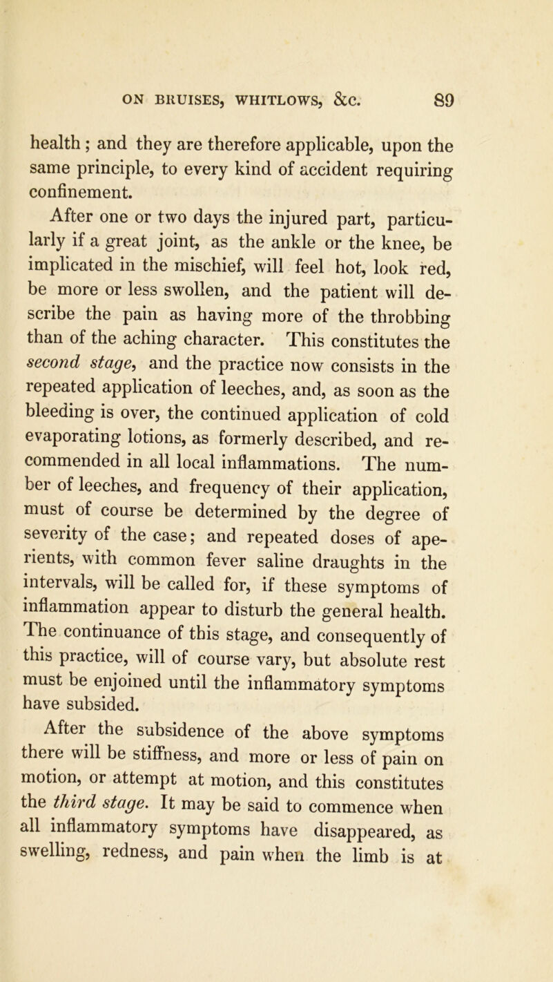 health ; and they are therefore applicable, upon the same principle, to every kind of accident requiring confinement. After one or two days the injured part, particu- larly if a great joint, as the ankle or the knee, be implicated in the mischief, will feel hot, look red, be more or less swollen, and the patient will de- scribe the pain as having more of the throbbing than of the aching character. This constitutes the second stage, and the practice now consists in the repeated application of leeches, and, as soon as the bleeding is over, the continued application of cold evaporating lotions, as formerly described, and re- commended in all local inflammations. The num- ber of leeches, and frequency of their application, must of course be determined by the degree of severity of the case; and repeated doses of ape- rients, with common fever saline draughts in the intervals, will be called for, if these symptoms of inflammation appear to disturb the general health. The continuance of this stage, and consequently of this practice, will of course vary, but absolute rest must be enjoined until the inflammatory symptoms have subsided. After the subsidence of the above symptoms there will be stiffness, and more or less of pain on motion, or attempt at motion, and this constitutes the third stage. It may be said to commence when all inflammatory symptoms have disappeared, as swelling, redness, and pain when the limb is at