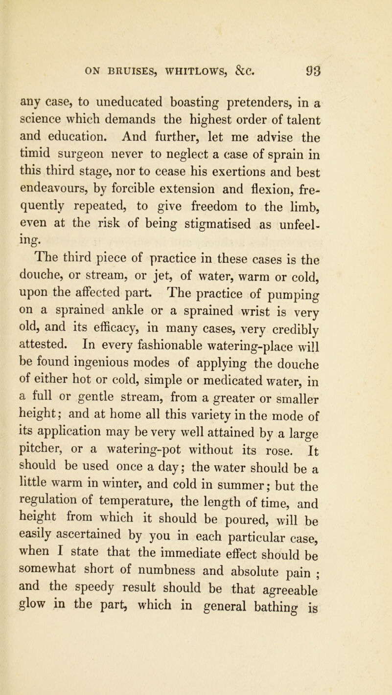 any case, to uneducated boasting pretenders, in a science which demands the highest order of talent and education. And further, let me advise the timid surgeon never to neglect a case of sprain in this third stage, nor to cease his exertions and best endeavours, by forcible extension and flexion, fre- quently repeated, to give freedom to the limb, even at the risk of being stigmatised as unfeel- ing. The third piece of practice in these cases is the douche, or stream, or jet, of water, warm or cold, upon the affected part. Phe practice of pumping on a sprained ankle or a sprained wrist is very old, and its efficacy, in many cases, very credibly attested. In every fashionable watering-place will be found ingenious modes of applying the douche of either hot or cold, simple or medicated water, in a full or gentle stream, from a greater or smaller height; and at home all this variety in the mode of its application may be very well attained by a large pitcher, or a watering-pot without its rose. It should be used once a day; the water should be a little warm in winter, and cold in summer; but the regulation of temperature, the length of time, and height from which it should be poured, will be easily ascertained by you in each particular case, when I state that the immediate effect should be somewhat short of numbness and absolute pain ; and the speedy result should be that agreeable glow in the part, which in general bathing is