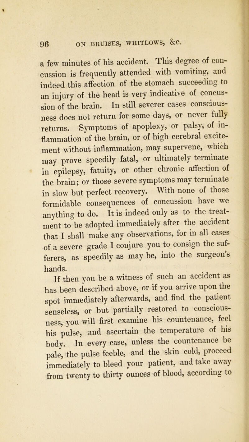 a few minutes of bis accident. This degree of con- cussion is frequently attended with vomiting, and indeed this affection of the stomach succeeding to an injury of the head is very indicative of concus- sion of the brain. In still severer cases conscious- ness does not return for some days, or never fully returns. Symptoms of apoplexy, or palsy, of in- flammation of the brain, or of high cerebral excite- ment without inflammation, may supervene, which may prove speedily fatal, or ultimately terminate in epilepsy, fatuity, or other chronic affection of the brain; or those severe symptoms may terminate in slow but perfect recovery. With none of those formidable consequences of concussion have we anything to do. It is indeed only as to the treat- ment to be adopted immediately after the accident that I shall make any observations, for in all cases of a severe grade I conjure you to consign the suf- ferers, as speedily as may be, into the surgeon’s hands. If then you he a witness of such an accident as has been described above, or if you arrive upon the spot immediately afterwards, and find the patient senseless, or but partially restored to conscious- ness, you will first examine his countenance, feel his pulse, and ascertain the temperature of his body. In every case, unless the countenance be pale, the pulse feeble, and the skin cold, proceed immediately to bleed your patient, and take away from twenty to thirty ounces of blood, according to