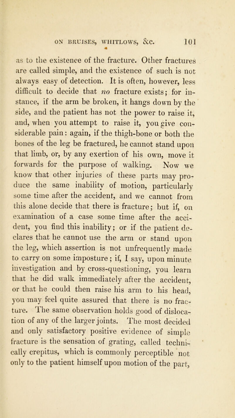 as to the existence of the fracture. Other fractures are called simple, and the existence of such is not always easy of detection. It is often, however, less difficult to decide that no fracture exists; for in- stance, if the arm be broken, it hangs down by the side, and the patient has not the power to raise it, and, when you attempt to raise it, you give con- siderable pain: again, if the thigh-bone or both the bones of the leg be fractured, he cannot stand upon that limb, or, by any exertion of his own, move it forwards for the purpose of walking. Now we know that other injuries of these parts may pro- duce the same inability of motion, particularly some time after the accident, and we cannot from this alone decide that there is fracture; but if, on examination of a case some time after the acci- dent, you find this inability; or if the patient de- clares that he cannot use the arm or stand upon the leg, which assertion is not unfrequently made to carry on some imposture; if, I say, upon minute investigation and by cross-questioning, you learn that he did walk immediately after the accident, or that he could then raise his arm to his head, you may feel quite assured that there is no frac- ture. The same observation holds good of disloca- tion of any of the larger joints. The most decided and only satisfactory positive evidence of simple fracture is the sensation of grating, called techni- cally crepitus, which is commonly perceptible not only to the patient himself upon motion of the part,