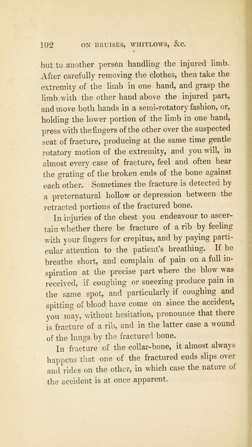 but to another person handling the injured limb. After carefully removing the clothes, then take the extremity of the limb in one hand, and grasp the limb with the other hand above the injured part, and move both hands in a semi-rotatory fashion, or, holding the lower portion of the limb in one hand, press with the fingers of the other over the suspected seat of fracture, producing at the same time gentle rotatory motion of the extremity, and you will, in almost every case of fracture, feel and often hear the grating of the broken ends of the bone against each other. Sometimes the fracture is detected bv a preternatural hollow or depression between the retracted portions of the fractured bone. In injuries of the chest you endeavour to ascer- tain whether there be fracture of a rib by feeling with your fingers for crepitus, and by paying parti- cular attention to the patient’s breathing. If he breathe short, and complain of pain on a full in- spiration at the precise part where the blow was received, if coughing or sneezing produce pain in the same spot, and particularly if coughing and spitting of blood have come on since the accident, you may, without hesitation, pronounce that there is fracture of a rib, and in the latter case a wound of the lungs by the fractured bone. In fracture of the collar-bone, it almost always happens that one of the fractured ends slips over and rides on the other, in which case the nature of the accident is at once apparent.