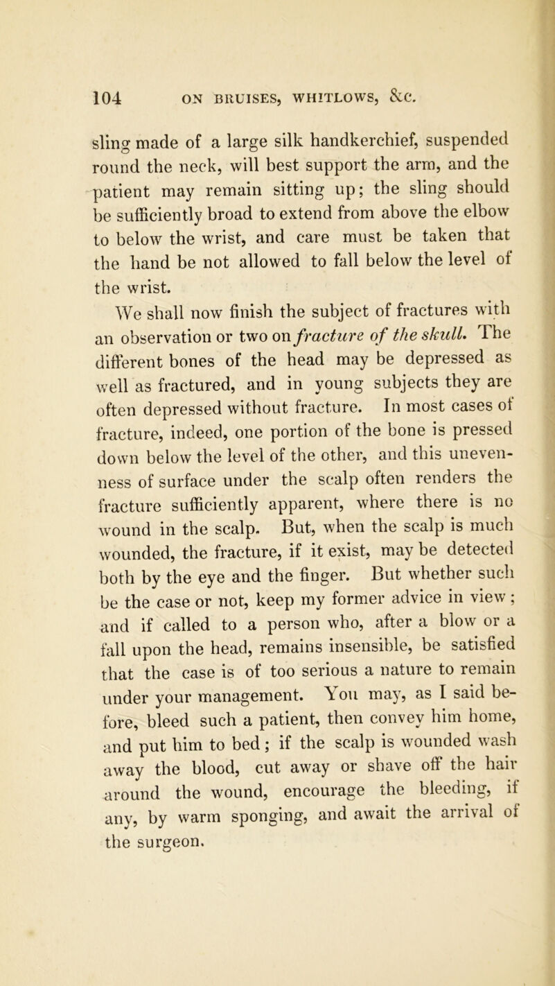 sling made of a large silk handkerchief, suspended round the neck, will best support the arm, and the patient may remain sitting up; the sling should be sufficiently broad to extend from above the elbow to below the wrist, and care must be taken that the hand be not allowed to fall below the level ol the wrist. We shall now finish the subject of fractures with an observation or two on fracture of the skull. The different bones of the head may be depressed as well as fractured, and in young subjects they are often depressed without fracture. In most cases ot fracture, indeed, one portion of the bone is pressed down below the level of the other, and this uneven- ness of surface under the scalp often renders the fracture sufficiently apparent, where there is no wound in the scalp. But, when the scalp is much wounded, the fracture, if it exist, may be detected both by the eye and the finger. But whether such be the case or not, keep my former advice in view; and if called to a person who, after a blow or a fall upon the head, remains insensible, be satisfied that the case is of too serious a nature to remain under your management. \ on may, as I said be- fore, bleed such a patient, then convey him home, and put him to bed; if the scalp is wounded wash away the blood, cut away or shave off the hair around the wound, encourage the bleeding, it any, by warm sponging, and await the arrival of the surgeon.
