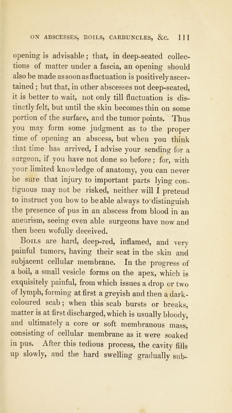 opening is advisable; that, in deep-seated collec- tions of matter under a fascia, an opening should also be made as soon as fluctuation is positively ascer- tained ; but that, in other abscesses not deep-seated, it is better to wait, not only till fluctuation is dis- tinctly felt, but until the skin becomes thin on some portion of the surface, and the tumor points. Thus you may form some judgment as to the proper time of opening an abscess, but when you think that time has arrived, I advise your sending for a surgeon, if you have not done so before; for, with your limited knowledge of anatomy, you can never be sure that injury to important parts lying con- tiguous may not be risked, neither will I pretend to instruct you how to be able always to distinguish the presence of pus in an abscess from blood in an aneurism, seeing even able surgeons have now and then been wofullv deceived. «/ Boils are hard, deep-red, inflamed, and very painful tumors, having their seat in the skin and subjacent cellular membrane. In the progress of a boil, a small vesicle forms on the apex, which is exquisitely painful, from which issues a drop or two of lymph, forming at first a greyish and then a dark- coloured scab; when this scab bursts or breaks, matter is at first discharged, which is usually bloody, and ultimately a core or soft membranous mass, consisting of cellular membrane as it were soaked in pus. After this tedious process, the cavity fills up slowly, and the hard swelling gradually sub-