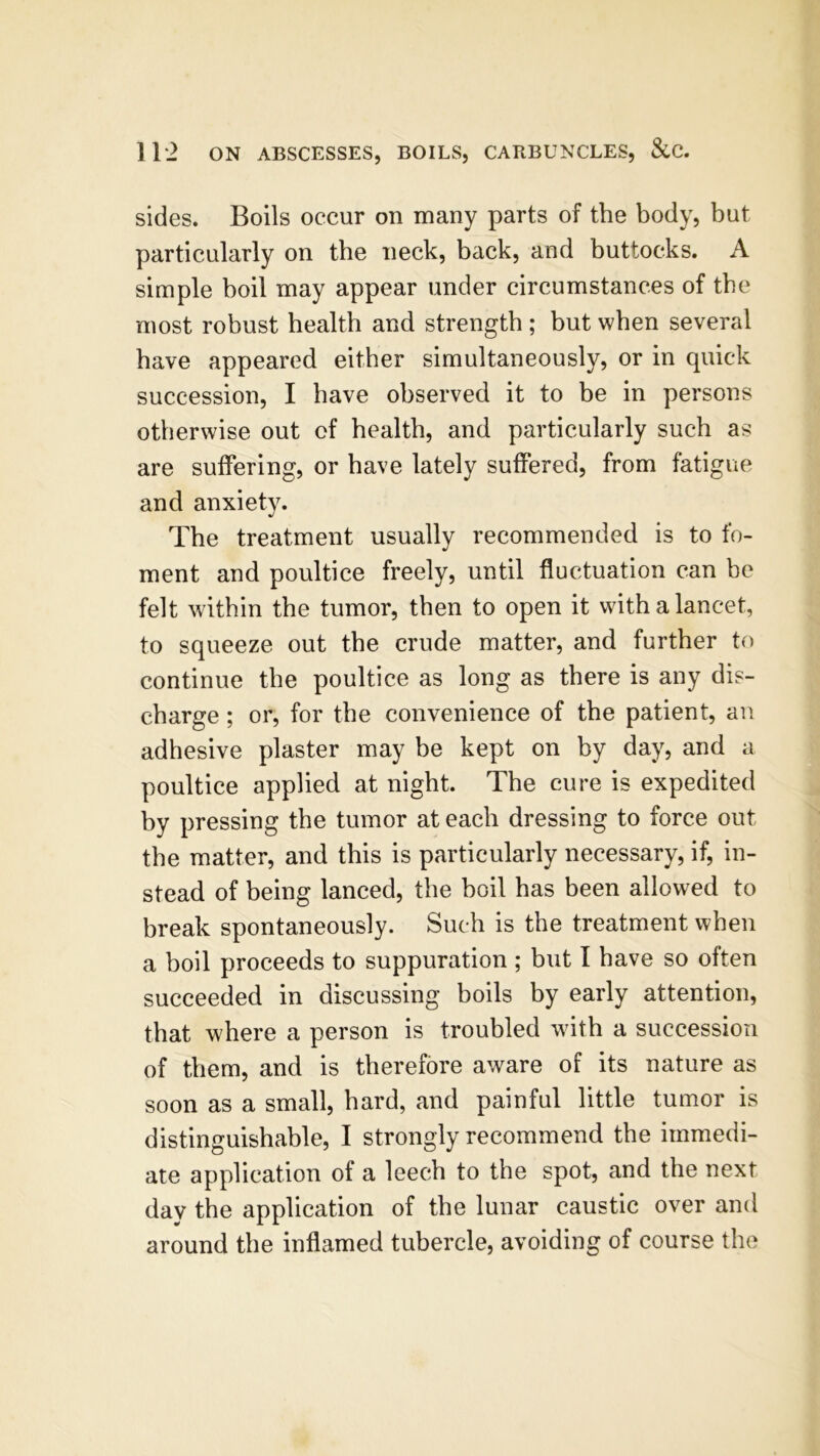 sides. Boils occur on many parts of the body, but particularly on the neck, back, and buttocks. A simple boil may appear under circumstances of the most robust health and strength; but when several have appeared either simultaneously, or in quick succession, I have observed it to be in persons otherwise out of health, and particularly such as are suffering, or have lately suffered, from fatigue and anxiety. The treatment usually recommended is to fo- ment and poultice freely, until fluctuation can be felt within the tumor, then to open it with a lancet, to squeeze out the crude matter, and further to continue the poultice as long as there is any dis- charge ; or, for the convenience of the patient, an adhesive plaster may be kept on by day, and a poultice applied at night. The cure is expedited by pressing the tumor at each dressing to force out the matter, and this is particularly necessary, if, in- stead of being lanced, the boil has been allowed to break spontaneously. Such is the treatment when a boil proceeds to suppuration ; but I have so often succeeded in discussing boils by early attention, that where a person is troubled with a succession of them, and is therefore aware of its nature as soon as a small, hard, and painful little tumor is distinguishable, I strongly recommend the immedi- ate application of a leech to the spot, and the next day the application of the lunar caustic over and around the inflamed tubercle, avoiding of course the