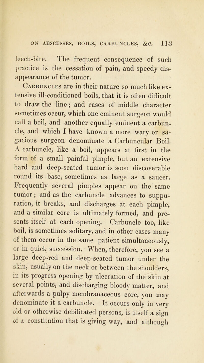 leech-bite. The frequent consequence of such practice is the cessation of pain, and speedy dis- appearance of the tumor. Carbuncles are in their nature so much like ex- tensive ill-conditioned boils, that it is often difficult to draw the line; and cases of middle character sometimes occur, which one eminent surgeon would call a boil, and another equally eminent a carbun- cle, and which I have known a more wary or sa- gacious surgeon denominate a Carbuncular Boil. A carbuncle, like a boil, appears at first in the form of a small painful pimple, but an extensive hard and deep-seated tumor is soon discoverable round its base, sometimes as large as a saucer. Frequently several pimples appear on the same tumor; and as the carbuncle advances to suppu- ration, it breaks, and discharges at each pimple, and a similar core is ultimately formed, and pre- sents itself at each opening. Carbuncle too, like boil, is sometimes solitary, and in other cases many of them occur in the same patient simultaneously, or in quick succession. When, therefore, you see a large deep-red and deep-seated tumor under the skin, usually on the neck or between the shoulders, in its progress opening by ulceration of the skin at several points, and discharging bloody matter, and afterwards a pulpy membranaceous core, you may denominate it a carbuncle. It occurs only in very old or otherwise debilitated persons, is itself a sign of a constitution that is giving way, and although