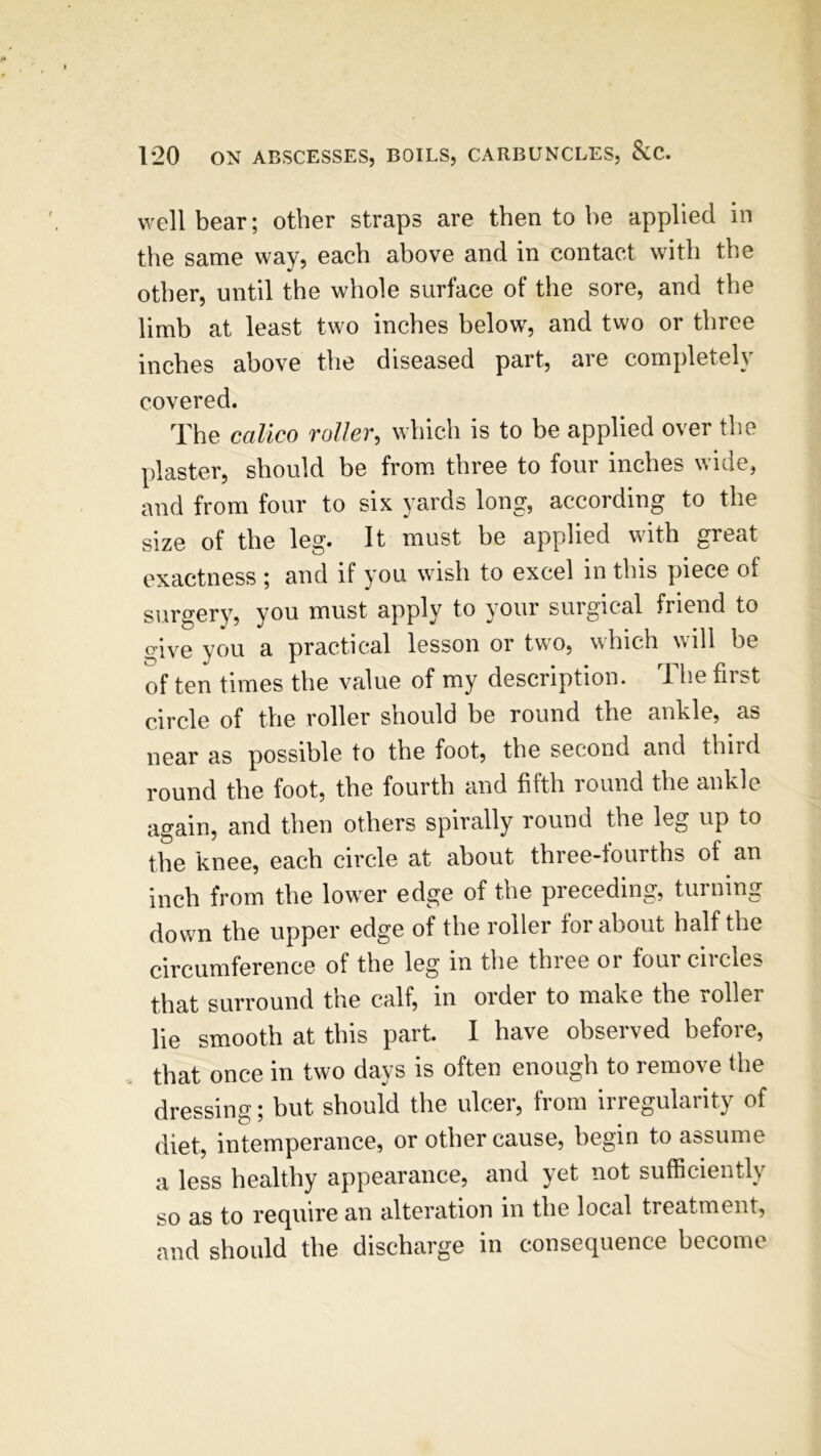 well bear; other straps are then to he applied in the same way? each above and in contact with the other, until the whole surface of the sore, and the limb at least two inches below, and two or three inches above the diseased part, are completely covered. The calico roller, which is to be applied over the plaster, should be from three to four inches wide, and from four to six yards long, according to the size of the leg. It must be applied with great exactness ; and if you wish to excel in this piece of surgery, you must apply to your surgical friend to give you a practical lesson or two, which will he of ten times the value of my description. The first circle of the roller should be round the ankle, as near as possible to the foot, the second and thiid round the foot, the fourth and fifth round the ankle again, and then others spirally round the leg up to the knee, each circle at about three-fourths of an inch from the lower edge of the preceding, turning down the upper edge of the roller for about half the circumference of the leg in the three or four circles that surround the calf, in order to make the roller lie smooth at this part. I have observed before, that once in two days is often enough to remove the dressing; but should the ulcer, from irregularity of diet, intemperance, or other cause, begin to assume a less healthy appearance, and yet not sufficiently so as to require an alteration in the local treatment, and should the discharge in consequence become