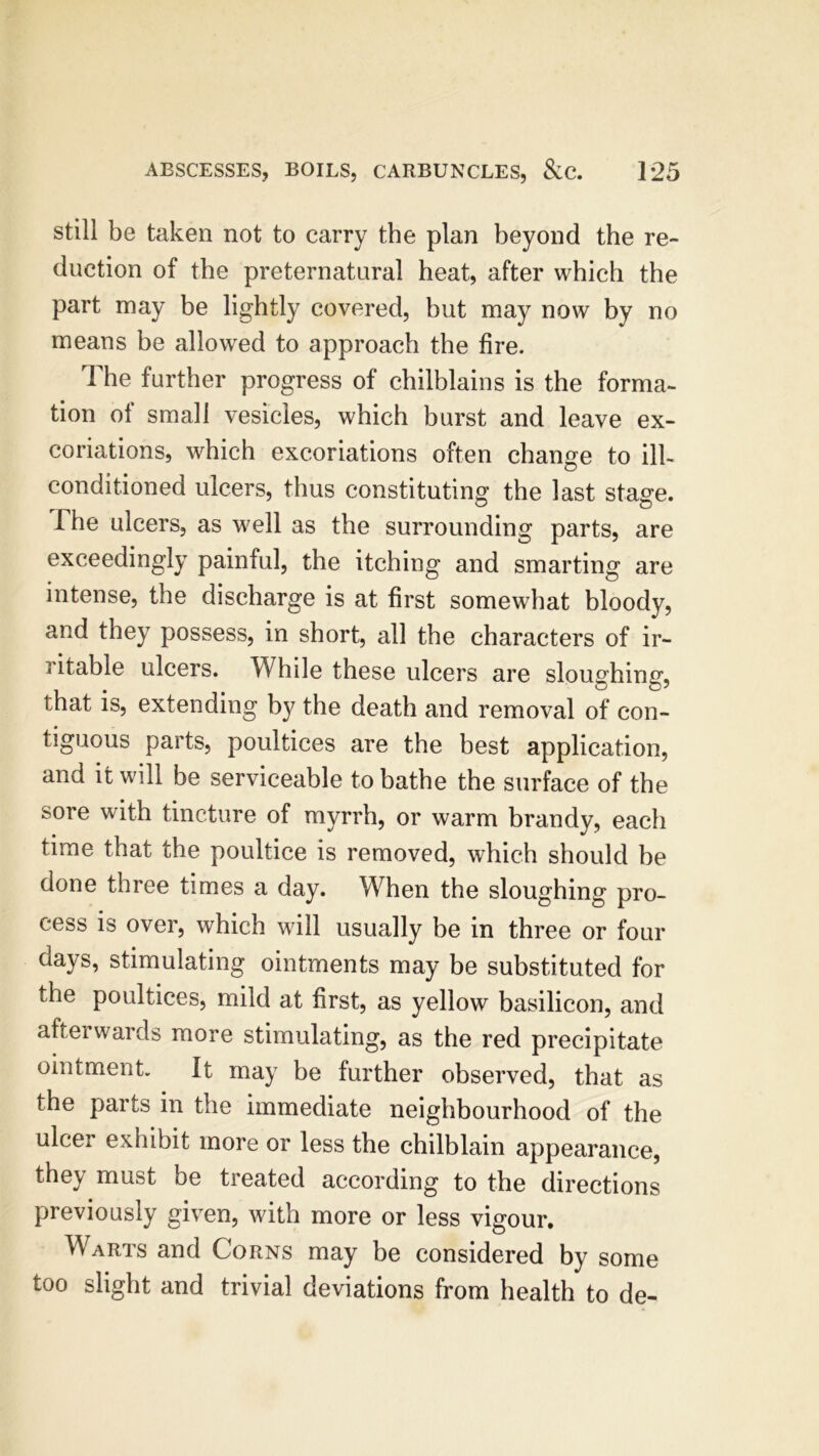 still be taken not to carry the plan beyond the re- duction of the preternatural heat, after which the part may be lightly covered, but may now by no means be allowed to approach the fire. The further progress of chilblains is the forma- tion of small vesicles, which burst and leave ex- coriations, which excoriations often change to ill- conditioned ulcers, thus constituting the last stage. I he ulcers, as well as the surrounding parts, are exceedingly painful, the itching and smarting are intense, the discharge is at first somewhat bloody, and they possess, in short, all the characters of ir- ritable ulcers. While these ulcers are slouching, that is, extending by the death and removal of con- tiguous parts, poultices are the best application, and it will be serviceable to bathe the surface of the sore with tincture of myrrh, or warm brandy, each time that the poultice is removed, which should he done three times a day. When the sloughing pro- cess is over, which will usually be in three or four days, stimulating ointments may be substituted for the poultices, mild at first, as yellow basilicon, and afterwards more stimulating, as the red precipitate ointment. It may be further observed, that as the parts in the immediate neighbourhood of the ulcer exhibit more or less the chilblain appearance, they must be treated according to the directions previously given, with more or less vigour. Warts and Corns may be considered by some too slight and trivial deviations from health to de-