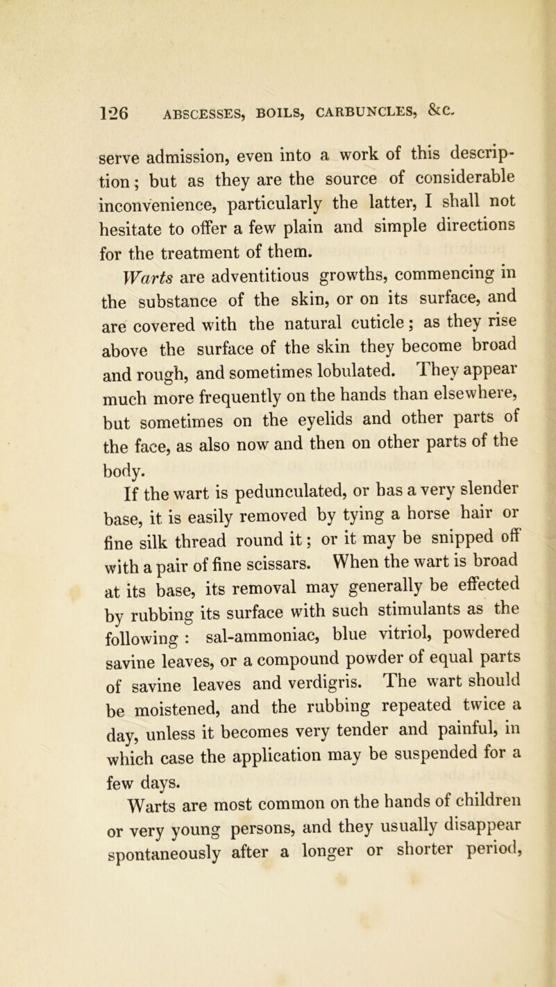 serve admission, even into a work of this descrip- tion ; but as they are the source of considerable inconvenience, particularly the latter, I shall not hesitate to offer a few plain and simple directions for the treatment of them. Warts are adventitious growths, commencing in the substance of the skin, or on its surface, and are covered with the natural cuticle; as they rise above the surface of the skin they become broad and rough, and sometimes lobulated. They appear much more frequently on the hands than elsewhere, but sometimes on the eyelids and other parts of the face, as also now and then on other parts of the body. If the wart is pedunculated, or has a very slender base, it is easily removed by tying a horse hair or fine silk thread round it; or it may be snipped off' with a pair of fine scissars. When the wart is broad at its base, its removal may generally be effected by rubbing its surface with such stimulants as the following : sal-ammoniac, blue vitriol, powdered savine leaves, or a compound powder of equal parts of savine leaves and verdigris. The wart should be moistened, and the rubbing repeated twice a day, unless it becomes very tender and painful, in which case the application may be suspended for a few days. Warts are most common on the hands of children or very young persons, and they usually disappear spontaneously after a longer or shorter period,