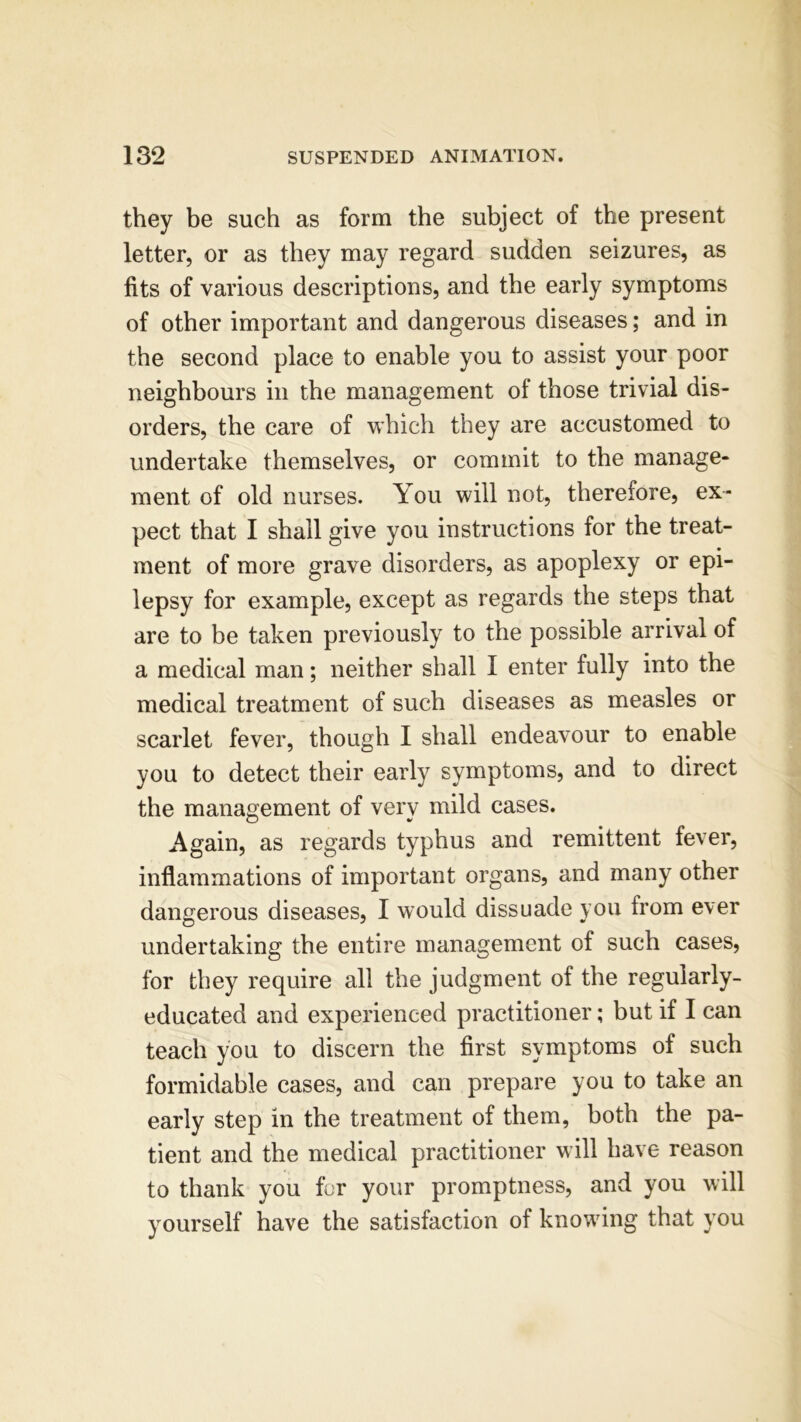 they be such as form the subject of the present letter, or as they may regard sudden seizures, as fits of various descriptions, and the early symptoms of other important and dangerous diseases; and in the second place to enable you to assist your poor neighbours in the management of those trivial dis- orders, the care of which they are accustomed to undertake themselves, or commit to the manage- ment of old nurses. You will not, therefore, ex- pect that I shall give you instructions for the treat- ment of more grave disorders, as apoplexy or epi- lepsy for example, except as regards the steps that are to be taken previously to the possible arrival of a medical man; neither shall I enter fully into the medical treatment of such diseases as measles or scarlet fever, though I shall endeavour to enable you to detect their early symptoms, and to direct the management of verv mild cases. Again, as regards typhus and remittent fever, inflammations of important organs, and many other dangerous diseases, I would dissuade you from ever undertaking the entire management of such cases, for they require all the judgment of the regularly- educated and experienced practitioner; but if I can teach you to discern the first symptoms of such formidable cases, and can prepare you to take an early step in the treatment of them, both the pa- tient and the medical practitioner will have reason to thank you for your promptness, and you will yourself have the satisfaction of knowing that you