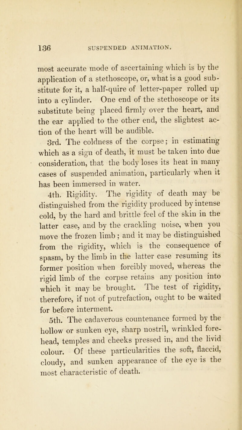 most accurate mode of ascertaining which is by the application of a stethoscope, or, what is a good sub- stitute for it, a half-quire of letter-paper rolled up into a cylinder. One end of the stethoscope or its substitute being placed firmly over the heart, and the ear applied to the other end, the slightest ac- tion of the heart will be audible. 3rd. The coldness of the corpse; in estimating which as a sign of death, it must be taken into due consideration, that the body loses its heat in many cases of suspended animation, particularly when it has been immersed in water. 4th. Rigidity. The rigidity of death may be distinguished from the rigidity produced by intense cold, by the hard and brittle feel of the skin in the latter case, and by the crackling noise, when you move the frozen limb; and it may be distinguished from the rigidity, which is the consequence of spasm, by the limb in the latter case resuming its former position when forcibly moved, whereas the rigid limb of the corpse retains any position into which it may he brought. The test of rigidity, therefore, if not of putrefaction, ought to be waited for before interment. 5th. The cadaverous countenance formed by the hollow or sunken eye, sharp nostril, wrinkled fore- head, temples and cheeks pressed in, and the livid colour. Of these particularities the soft, flaccid, cloudy, and sunken appearance of the eye is the most characteristic of death.