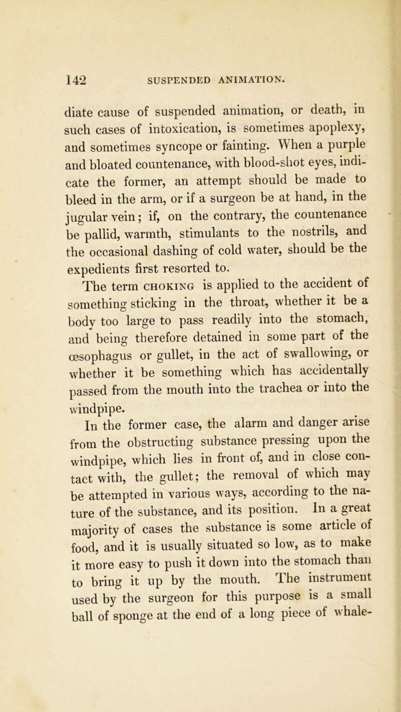 diate cause of suspended animation, or death, in such cases of intoxication, is sometimes apoplexy, and sometimes syncope or fainting. W hen a purple and bloated countenance, with blood-shot eyes, indi- cate the former, an attempt should be made to bleed in the arm, or if a surgeon be at hand, in the jugular vein; if, on the contrary, the countenance be pallid, warmth, stimulants to the nostrils, and the occasional dashing of cold water, should be the expedients first resorted to. The term choking is applied to the accident of something sticking in the throat, whether it be a body too large to pass readily into the stomach, and being therefore detained in some part of the oesophagus or gullet, in the act of swallowing, or whether it be something which has accidentally passed from the mouth into the trachea or into the windpipe. In the former case, the alarm and danger arise from the obstructing substance pressing upon the windpipe, which lies in front of, and in close con- tact with, the gullet; the removal of which may be attempted in various ways, according to the na- ture of the substance, and its position. In a great majority of cases the substance is some article of food, and it is usually situated so low, as to make it more easy to push it down into the stomach than to bring it up by the mouth. The instrument used by the surgeon for this purpose is a small ball of sponge at the end of a long piece of whale-