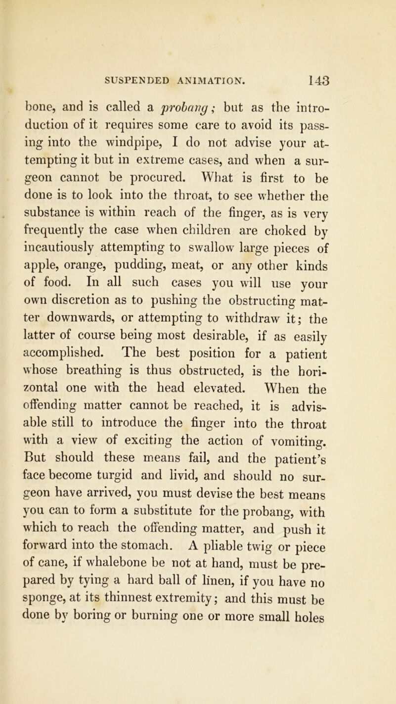 bone, and is called a probang; but as the intro- duction of it requires some care to avoid its pass- ing into the windpipe, I do not advise your at- tempting it but in extreme cases, and when a sur- geon cannot be procured. What is first to be done is to look into the throat, to see whether the substance is within reach of the finger, as is very frequently the case when children are choked by incautiously attempting to swallow large pieces of apple, orange, pudding, meat, or any other kinds of food. In all such cases you will use your own discretion as to pushing the obstructing mat- ter downwards, or attempting to withdraw it; the latter of course being most desirable, if as easily accomplished. The best position for a patient whose breathing is thus obstructed, is the hori- zontal one with the head elevated. When the offending matter cannot be reached, it is advis- able still to introduce the finger into the throat with a view of exciting the action of vomiting. But should these means fail, and the patient’s face become turgid and livid, and should no sur- geon have arrived, you must devise the best means you can to form a substitute for the probang, with which to reach the offending matter, and push it forward into the stomach. A pliable twig or piece of cane, if whalebone be not at hand, must be pre- pared by tying a hard ball of linen, if you have no sponge, at its thinnest extremity; and this must be done by boring or burning one or more small holes