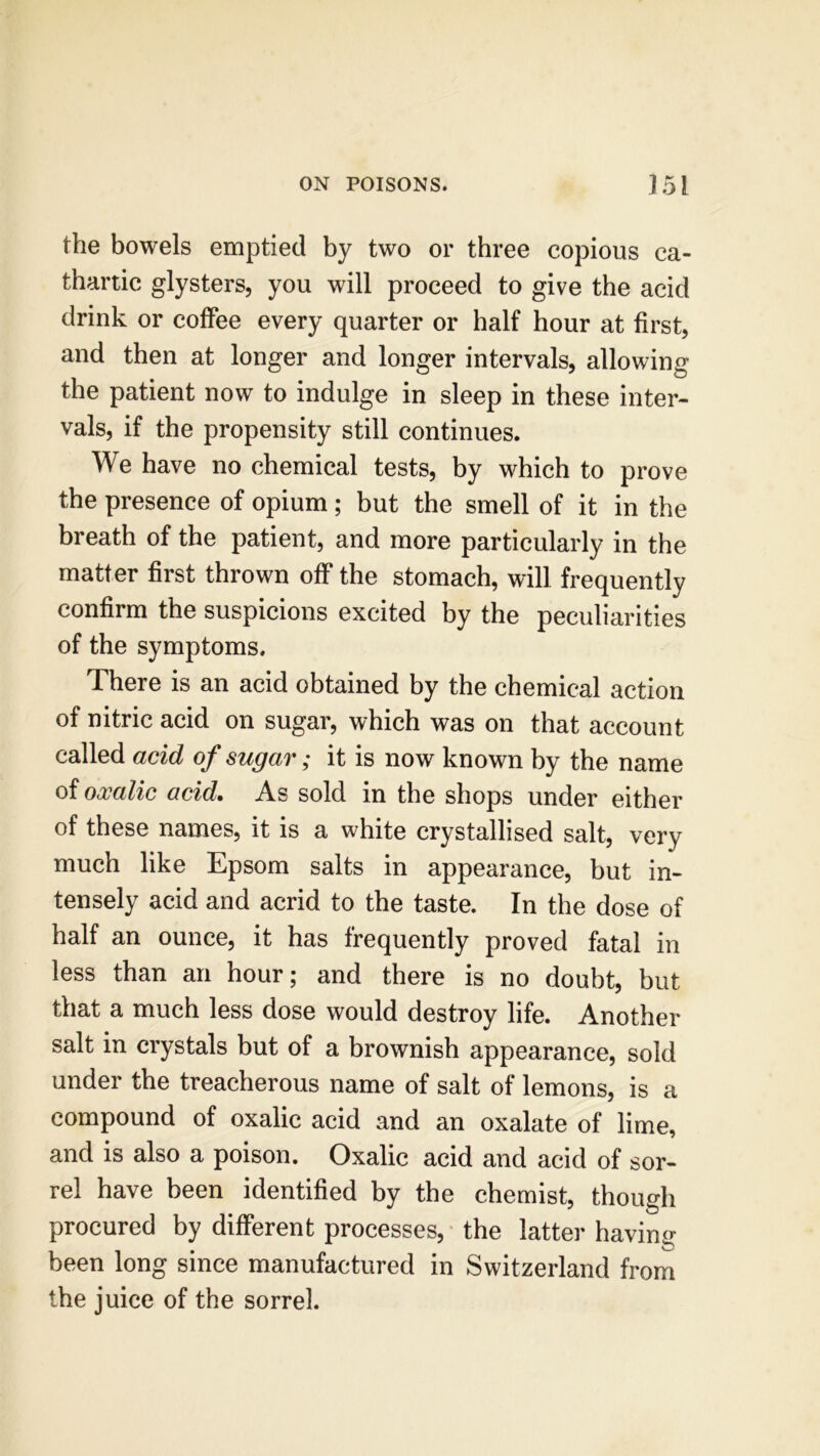 the bowels emptied by two or three copious ca- thartic glysters, you will proceed to give the acid drink or coffee every quarter or half hour at first, and then at longer and longer intervals, allowing the patient now to indulge in sleep in these inter- vals, if the propensity still continues. We have no chemical tests, by which to prove the presence of opium ; but the smell of it in the breath of the patient, and more particularly in the matter first thrown off the stomach, will frequently confirm the suspicions excited by the peculiarities of the symptoms. There is an acid obtained by the chemical action of nitric acid on sugar, which was on that account called acid of sugar; it is now known by the name of oxalic acid. As sold in the shops under either of these names, it is a white crystallised salt, very much like Epsom salts in appearance, but in- tensely acid and acrid to the taste. In the dose of half an ounce, it has frequently proved fatal in less than an hour; and there is no doubt, but that a much less dose would destroy life. Another salt in crystals but of a brownish appearance, sold under the treacherous name of salt of lemons, is a compound of oxalic acid and an oxalate of lime, and is also a poison. Oxalic acid and acid of sor- rel have been identified by the chemist, though procured by different processes, the latter having- been long since manufactured in Switzerland from the juice of the sorrel.