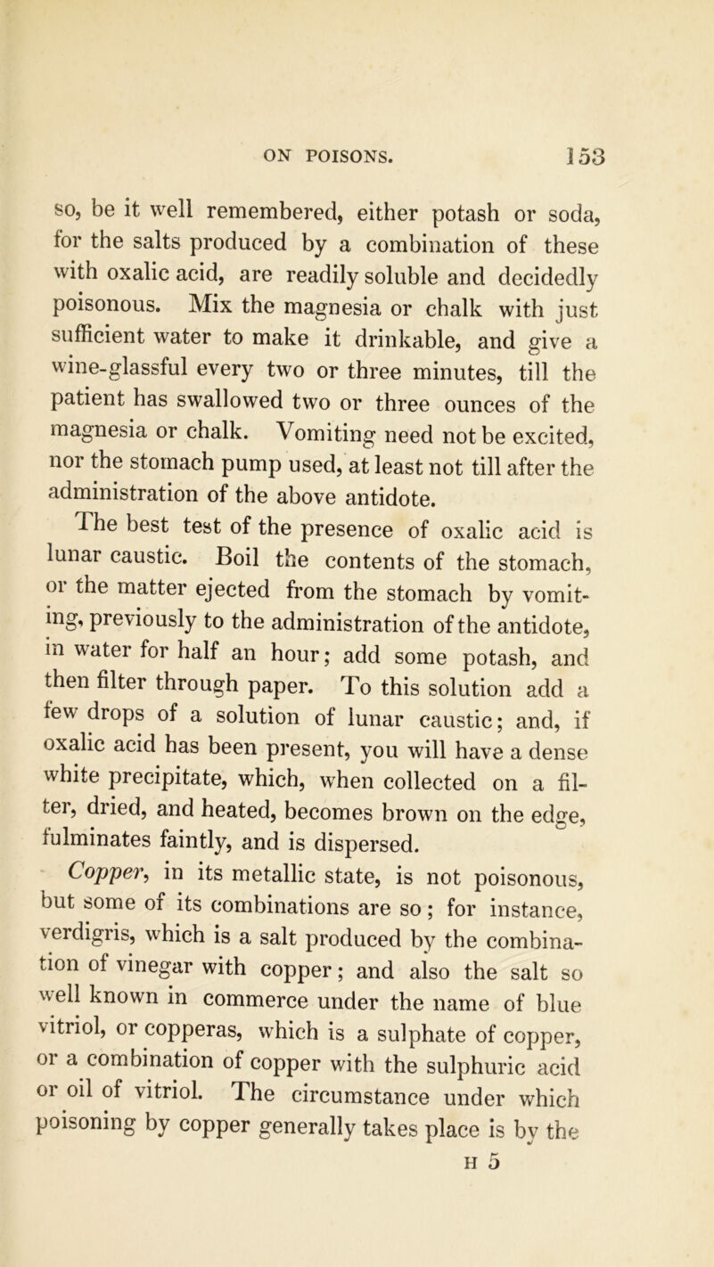 so, be it well remembered, either potash or soda, tor the salts produced by a combination of these with oxalic acid, are readily soluble and decidedly poisonous. Mix the magnesia or chalk with just sufficient water to make it drinkable, and give a wine-glassful every two or three minutes, till the patient has swallowed two or three ounces of the magnesia or chalk. Vomiting need not be excited, nor the stomach pump used, at least not till after the administration of the above antidote. The best test of the presence of oxalic acid is lunar caustic. Boil the contents of the stomach, 01 the matter ejected from the stomach by vomit- ing, previously to the administration of the antidote, in water for half an hour; add some potash, and then filter through paper. To this solution add a lew drops of a solution of lunar caustic; and, if oxalic acid has been present, you will have a dense white precipitate, which, when collected on a fil- ter, dried, and heated, becomes brown on the edge, fulminates faintly, and is dispersed. Copper, in its metallic state, is not poisonous, but some oi its combinations are so; for instance, verdigris, which is a salt produced by the combina- tion of vinegar with copper; and also the salt so well known in commerce under the name of blue vitriol, or copperas, which is a sulphate of copper, 01 a combination of copper with the sulphuric acid or oil of vitriol. The circumstance under which poisoning by copper generally takes place is by the