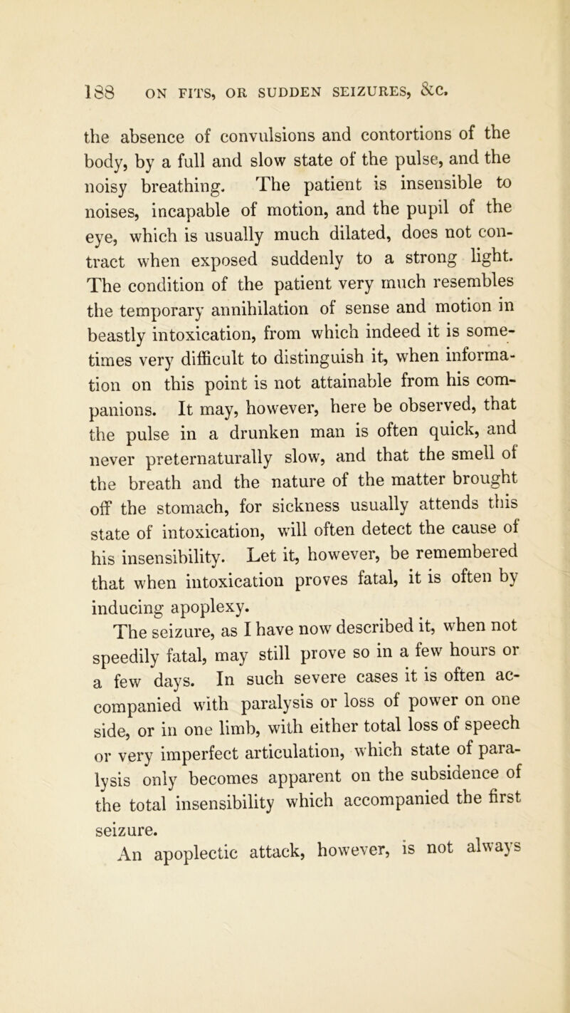 the absence of convulsions and contortions of the body, by a full and slow state of the pulse, and the noisy breathing. The patient is insensible to noises, incapable of motion, and the pupil of the eye, which is usually much dilated, does not con- tract when exposed suddenly to a strong light. The condition of the patient very much resembles the temporary annihilation ol sense and motion in beastly intoxication, from which indeed it is some- times very difficult to distinguish it, when informa- tion on this point is not attainable from his com- panions. It may, however, here be observed, that the pulse in a drunken man is often quick, and never preternaturally slow, and that the smell of the breath and the nature of the matter brought off the stomach, for sickness usually attends this state of intoxication, will often detect the cause of his insensibility. Let it, however, be remembered that when intoxication proves fatal, it is often b\ inducing apoplexy. The seizure, as I have now described it, when not speedily fatal, may still prove so in a few hours or a few days. In such severe cases it is often ac- companied with paralysis or loss of power on one side, or in one limb, with either total loss of speech or very imperfect articulation, which state of paia- lysis only becomes apparent on the subsidence of the total insensibility which accompanied the first seizure. An apoplectic attack, however, is not always