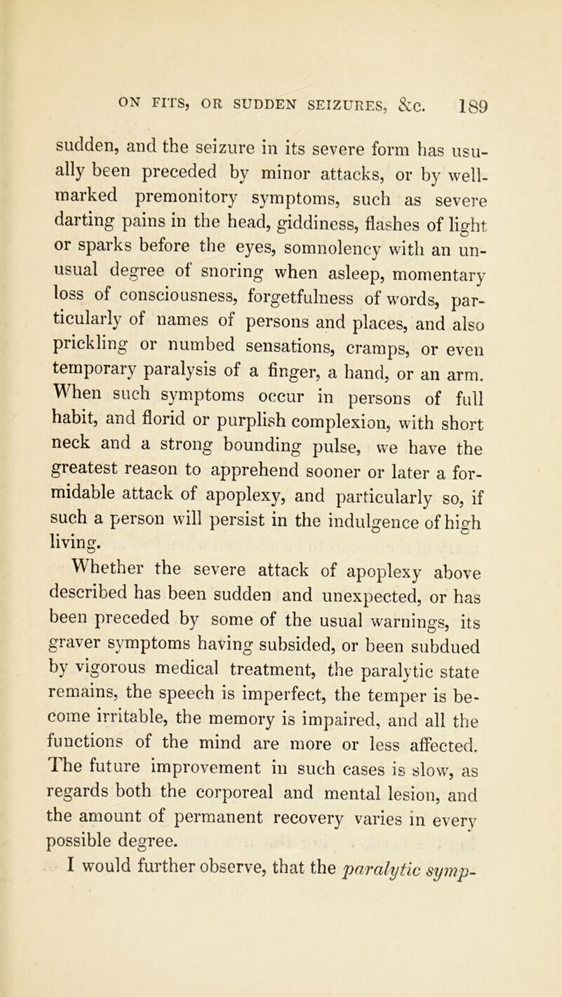 sudden, and the seizure in its severe form has usu- ally been preceded by minor attacks, or by well- marked premonitory symptoms, such as severe darting pains in the head, giddiness, flashes of light or sparks before the eyes, somnolency with an un- usual degree of snoring when asleep, momentary loss of consciousness, forgetfulness of words, par- ticularly of names of persons and places, and also prickling or numbed sensations, cramps, or even temporary paralysis of a finger, a hand, or an arm. When such symptoms occur in persons of full habit, and florid or purplish complexion, with short neck and a strong bounding pulse, we have the greatest reason to apprehend sooner or later a for- midable attack of apoplexy, and particularly so, if such a person will persist in the indulgence of high living. Whether the severe attack of apoplexy above described has been sudden and unexpected, or has been preceded by some of the usual warnings, its graver symptoms having subsided, or been subdued by vigorous medical treatment, the paralytic state remains, the speech is imperfect, the temper is be- come irritable, the memory is impaired, and all the functions of the mind are more or less affected. The future improvement in such cases is slow, as regards both the corporeal and mental lesion, and the amount of permanent recovery varies in every possible degree. I would further observe, that the paralytic symp-