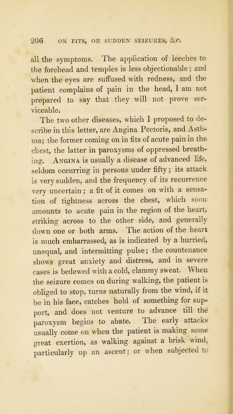 all the symptoms. The application of leeches to the forehead and temples is less objectionable; and when the eyes are suffused with redness, and the patient complains of pain in the head, I am not prepared to say that they will not prove ser- viceable. The two other diseases, which I proposed to de- scribe in this letter, are Angina Pectoris, and Asth- ma; the former coming on in fits of acute pain in the- chest, the latter in paroxysms of oppressed breath- ing. Angina is usually a disease of advanced life, seldom occurring in persons under fifty; its attack is very sudden, and the frequency of its recurrence very uncertain ; a fit of it comes on with a sensa- tion of tightness across the chest, which soon amounts to acute pain in the region of the heart, striking across to the other side, and generally down one or both arms. The action of the heart is much embarrassed, as is indicated by a hurried, unequal, and intermitting pulse; the countenance shows great anxiety and distress, and in severe cases is bedewed with a cold, clammy sweat. When the seizure comes on during walking, the patient is obliged to stop, turns naturally from the wind, if it be in his face, catches hold of something for sup- port, and does not venture to advance till the paroxysm begins to abate. The early attacks usually come on when the patient is making some great exertion, as walking against a brisk wind, particularly up an ascent; or when subjected to